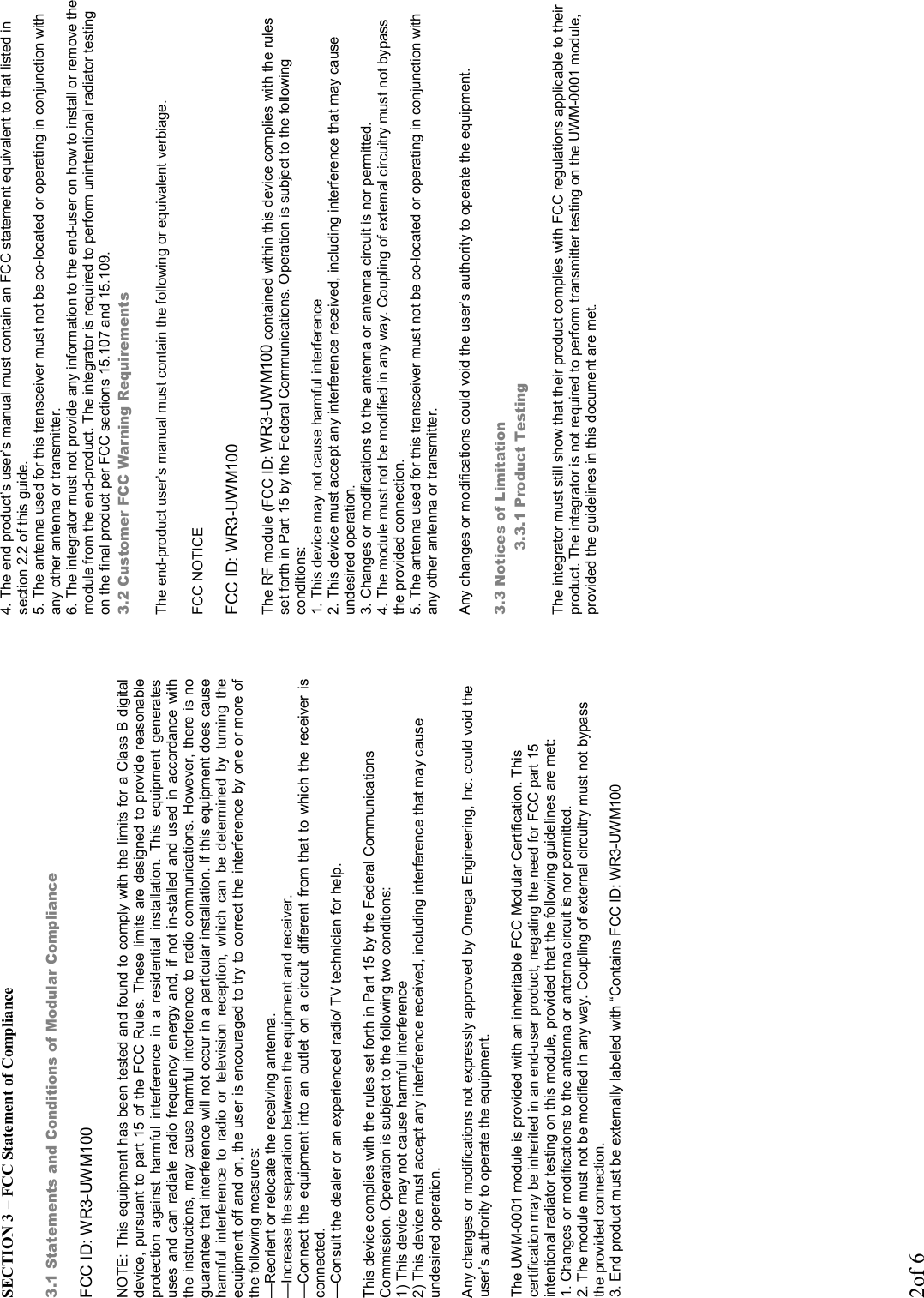 2of 6 SECTION 3 – FCC Statement of Compliance  3.1 Statements and Conditions of Modular Compliance  FCC ID: WR3-UWM100  NOTE: This equipment has been tested and found to comply with the limits for a Class B digital device, pursuant to part  15 of the FCC Rules.  These limits are designed to provide reasonable protection  against  harmful  interference  in  a  residential  installation.  This  equipment  generates uses and can radiate radio frequency energy and, if not in-stalled and used in  accordance with the instructions, may cause harmful interference to radio communications. However, there is no guarantee that interference will not occur in a particular installation. If this equipment does cause harmful  interference  to  radio  or  television  reception,  which  can  be  determined  by  turning  the equipment off and on, the user is encouraged to try to correct the interference by one or more of the following measures:  —Reorient or relocate the receiving antenna.  —Increase the separation between the equipment and receiver.  —Connect the  equipment  into  an  outlet  on  a  circuit  different  from  that  to  which  the  receiver  is connected.  —Consult the dealer or an experienced radio/ TV technician for help.  This device complies with the rules set forth in Part 15 by the Federal Communications Commission. Operation is subject to the following two conditions: 1) This device may not cause harmful interference 2) This device must accept any interference received, including interference that may cause undesired operation.  Any changes or modifications not expressly approved by Omega Engineering, Inc. could void the user’s authority to operate the equipment.  The UWM-0001 module is provided with an inheritable FCC Modular Certification. This certification may be inherited in an end-user product, negating the need for FCC part 15 intentional radiator testing on this module, provided that the following guidelines are met: 1. Changes or modifications to the antenna or antenna circuit is nor permitted. 2. The module must not be modified in any way. Coupling of external circuitry must not bypass the provided connection. 3. End product must be externally labeled with “Contains FCC ID: WR3-UWM100             4. The end product’s user’s manual must contain an FCC statement equivalent to that listed in section 2.2 of this guide. 5. The antenna used for this transceiver must not be co-located or operating in conjunction with any other antenna or transmitter. 6. The integrator must not provide any information to the end-user on how to install or remove the module from the end-product. The integrator is required to perform unintentional radiator testing on the final product per FCC sections 15.107 and 15.109. 3.2 Customer FCC Warning Requirements  The end-product user’s manual must contain the following or equivalent verbiage.  FCC NOTICE  FCC ID: WR3-UWM100  The RF module (FCC ID: WR3-UWM100 contained within this device complies with the rules set forth in Part 15 by the Federal Communications. Operation is subject to the following conditions: 1. This device may not cause harmful interference 2. This device must accept any interference received, including interference that may cause undesired operation. 3. Changes or modifications to the antenna or antenna circuit is nor permitted. 4. The module must not be modified in any way. Coupling of external circuitry must not bypass the provided connection. 5. The antenna used for this transceiver must not be co-located or operating in conjunction with any other antenna or transmitter.  Any changes or modifications could void the user’s authority to operate the equipment.  3.3 Notices of Limitation 3.3.1 Product Testing  The integrator must still show that their product complies with FCC regulations applicable to their product. The integrator is not required to perform transmitter testing on the UWM-0001 module, provided the guidelines in this document are met. 