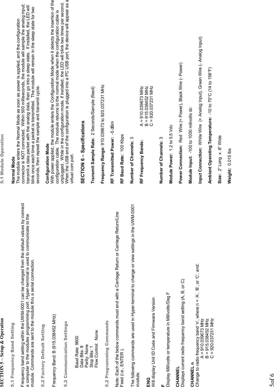 5of 6 SECTION 5 – Setup &amp; Operation   5.1 Frequency Band Setting  Frequency band setting within the UWM-0001 can be changed from the default values by connect a computer to the modules programming port. Hyper-terminal is used to communicate to the module. Commands are sent to the module thru a serial connection.  5.2 Factory Default Setting  Frequency Band: B (915.038452 MHz)  5.2 Communication Settings  Baud Rate: 9600           Data Bits: 8               Parity: None              Stop Bits: 1              Flow Control:  None  5.2 Programming Commands  Note: Each of the below commands must end with a Carriage Return or Carriage Return/Line Feed (i.e., ENTER ).  The following commands are used in Hyper-terminal to change or view settings in the UWM-0001 module.  ENQ Will display Unit ID Code and Firmware Version  F Display Millivolts or temperature in Millivolts/Deg F  CHANNEL Displays current radio frequency band setting (A, B, or C)  CHANNEL n Change to radio frequency band ‘n’, where n = ‘A’, ‘B’, or ‘C’, and:                         A = 910.039673 MHz                         B = 915.038452 MHz                         C = 920.037231 MHz       5.1 Module Operation  Normal Mode The module enters the Normal Mode as soon as power is applied, and the configuration connector is NOT connected.  Within 500 milliseconds, the module will sample the analog input; transmit a data packet with the analog data, then go into a sleep state.  If installed, the LED will blink once each time a packet is transmitted.  The module will remain in the sleep state for two seconds, then repeat the sample and transmit cycle.  Configuration Mode With power applied, the module enters the Configuration Mode when it detects the insertion of the configuration cable.  The module returns to the normal mode when the configuration cable is unplugged.  While in the configuration mode, if installed, the LED will blink two times per second.  When the USB end of the configuration is plugged into a PC USB port, the device will appear as a virtual com port.  SECTION 6 – Specifications  Transmit Sample Rate:  2 Seconds/Sample (fixed)  Frequency Range: 910.039673 to 920.037231 MHz  RF Transmitted Power:  -5 dBm  RF Baud Rate:  100 Kbps  Number of Channels: 3  RF Frequency Bands:   A = 910.039673 MHz B = 915.038452 MHz                          C = 920.037231 MHz  Number of Channels: 3  Module Power:  1.2 to 5.5 Vdc  Power Connection:  Red  Wire (+ Power), Black Wire (- Power)  Module Input:  -100 to 1000 milivolts dc  Input Connection:  White Wire  (+ Analog Input), Green Wire (- Analog Input)  Ambient Operating Temperature:  -10 to 70°C (14 to 158°F)  Size:  2” Long  x .8” Wide  Weight:  0.015 lbs   