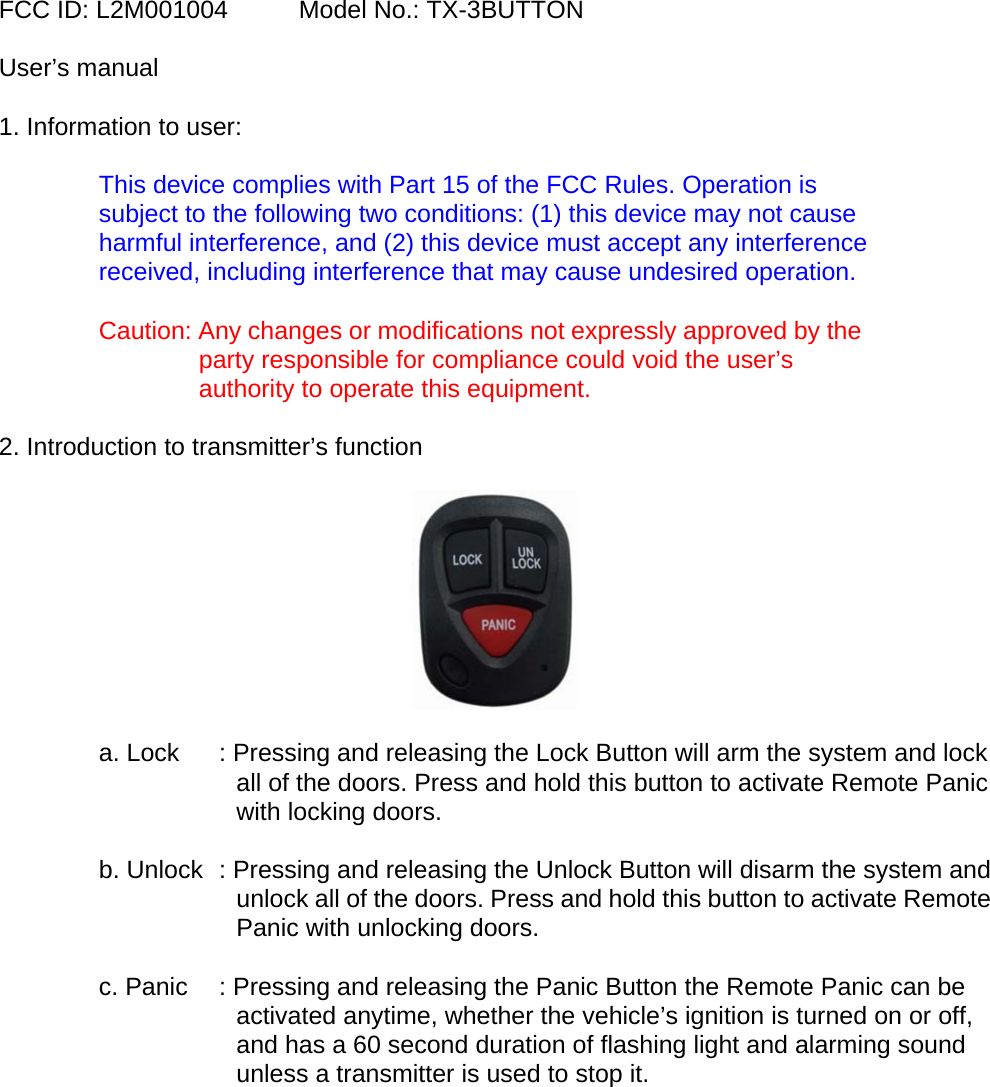 FCC ID: L2M001004    Model No.: TX-3BUTTON  User&rsquo;s manual   1. Information to user:  This device complies with Part 15 of the FCC Rules. Operation is subject to the following two conditions: (1) this device may not cause harmful interference, and (2) this device must accept any interference received, including interference that may cause undesired operation.  Caution: Any changes or modifications not expressly approved by the party responsible for compliance could void the user&rsquo;s authority to operate this equipment.  2. Introduction to transmitter&rsquo;s function    a. Lock  : Pressing and releasing the Lock Button will arm the system and lock all of the doors. Press and hold this button to activate Remote Panic with locking doors.  b. Unlock  : Pressing and releasing the Unlock Button will disarm the system and unlock all of the doors. Press and hold this button to activate Remote Panic with unlocking doors.  c. Panic  : Pressing and releasing the Panic Button the Remote Panic can be activated anytime, whether the vehicle&rsquo;s ignition is turned on or off, and has a 60 second duration of flashing light and alarming sound unless a transmitter is used to stop it.      