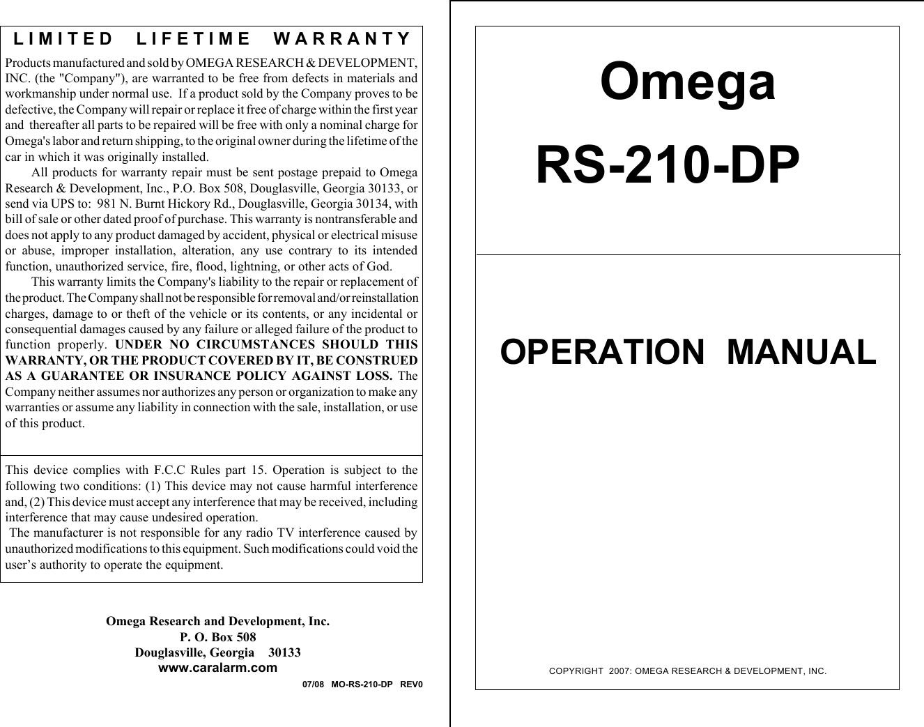 COPYRIGHT  2007: OMEGA RESEARCH &amp; DEVELOPMENT, INC.OmegaRS-210-DPOPERATION  MANUALProducts manufactured and sold by OMEGA RESEARCH &amp; DEVELOPMENT,INC. (the "Company"), are warranted to be free from defects in materials andworkmanship under normal use.  If a product sold by the Company proves to bedefective, the Company will repair or replace it free of charge within the first yearand  thereafter all parts to be repaired will be free with only a nominal charge forOmega's labor and return shipping, to the original owner during the lifetime of thecar in which it was originally installed.All products for warranty repair must be sent postage prepaid to OmegaResearch &amp; Development, Inc., P.O. Box 508, Douglasville, Georgia 30133, orsend via UPS to:  981 N. Burnt Hickory Rd., Douglasville, Georgia 30134, withbill of sale or other dated proof of purchase. This warranty is nontransferable anddoes not apply to any product damaged by accident, physical or electrical misuseor  abuse,  improper  installation,  alteration,  any  use  contrary  to  its  intendedfunction, unauthorized service, fire, flood, lightning, or other acts of God.This warranty limits the Company's liability to the repair or replacement ofthe product. The Company shall not be responsible for removal and/or reinstallationcharges, damage to or theft of the vehicle or its contents, or any incidental orconsequential damages caused by any failure or alleged failure of the product tofunction  properly.  UNDER  NO  CIRCUMSTANCES  SHOULD  THISWARRANTY, OR THE PRODUCT COVERED BY IT, BE CONSTRUEDAS  A  GUARANTEE  OR  INSURANCE  POLICY  AGAINST  LOSS.  TheCompany neither assumes nor authorizes any person or organization to make anywarranties or assume any liability in connection with the sale, installation, or useof this product.This  device  complies  with  F.C.C  Rules  part  15.  Operation  is  subject  to  thefollowing two conditions: (1) This device may not cause harmful interferenceand, (2) This device must accept any interference that may be received, includinginterference that may cause undesired operation. The manufacturer is not responsible for any radio TV interference caused byunauthorized modifications to this equipment. Such modifications could void theuser&rsquo;s authority to operate the equipment.L I M I T E D     L I F E T I M E     W A R R A N T YOmega Research and Development, Inc.P. O. Box 508Douglasville, Georgia    30133www.caralarm.com07/08   MO-RS-210-DP   REV0