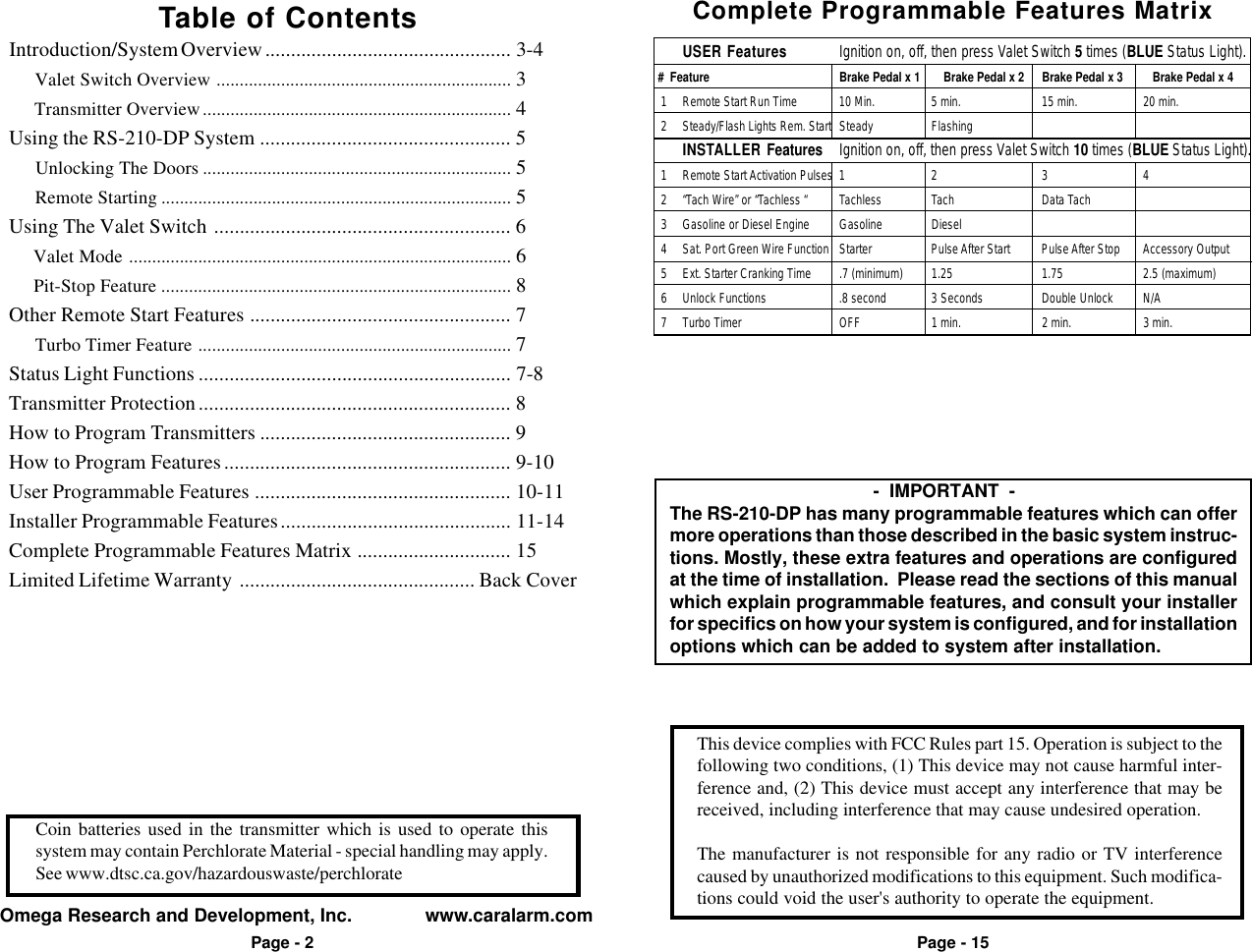 This device complies with FCC Rules part 15. Operation is subject to thefollowing two conditions, (1) This device may not cause harmful inter-ference and, (2) This device must accept any interference that may bereceived, including interference that may cause undesired operation.The manufacturer is not responsible for any radio or TV interferencecaused by unauthorized modifications to this equipment. Such modifica-tions could void the user's authority to operate the equipment.Omega Research and Development, Inc.              www.caralarm.comPage - 2Coin batteries used in the transmitter which is used to operate thissystem may contain Perchlorate Material - special handling may apply.See www.dtsc.ca.gov/hazardouswaste/perchloratePage - 15Table of ContentsIntroduction/System Overview ................................................ 3-4     Valet Switch Overview ................................................................ 3     Transmitter Overview................................................................... 4Using the RS-210-DP System ................................................. 5     Unlocking The Doors ................................................................... 5     Remote Starting ............................................................................ 5Using The Valet Switch .......................................................... 6     Valet Mode ................................................................................... 6     Pit-Stop Feature ............................................................................ 8Other Remote Start Features ................................................... 7     Turbo Timer Feature .................................................................... 7Status Light Functions ............................................................. 7-8Transmitter Protection............................................................. 8How to Program Transmitters ................................................. 9How to Program Features........................................................ 9-10User Programmable Features .................................................. 10-11Installer Programmable Features............................................. 11-14Complete Programmable Features Matrix .............................. 15Limited Lifetime Warranty .............................................. Back Cover           -  IMPORTANT  -The RS-210-DP has many programmable features which can offermore operations than those described in the basic system instruc-tions. Mostly, these extra features and operations are configuredat the time of installation.  Please read the sections of this manualwhich explain programmable features, and consult your installerfor specifics on how your system is configured, and for installationoptions which can be added to system after installation.Complete Programmable Features MatrixUSER Features Ignition on, off, then press Valet Switch 5 times (BLUE Status Light). #  Feature Brake Pedal x 1     Brake Pedal x 2 Brake Pedal x 3 Brake Pedal x 4  1 Remote Start Run Time 10 Min. 5 min. 15 min. 20 min.  2 Steady/Flash Lights Rem. Start Steady FlashingINSTALLER Features Ignition on, off, then press Valet Switch 10 times (BLUE Status Light).  1 Remote Start Activation Pulses 1 2 3 4  2 &ldquo;Tach Wire&rdquo; or &ldquo;Tachless &ldquo; Tachless Tach Data Tach  3 Gasoline or Diesel Engine Gasoline Diesel  4 Sat. Port Green Wire Function Starter Pulse After Start Pulse After Stop Accessory Output  5 Ext. Starter Cranking Time .7 (minimum) 1.25 1.75 2.5 (maximum)  6 Unlock Functions .8 second 3 Seconds Double Unlock N/A  7 Turbo Timer OFF 1 min. 2 min. 3 min.