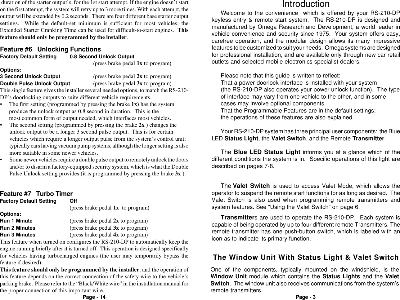 Page - 3Page - 14Welcome to the convenience  which is offered by your RS-210-DPkeyless entry &amp; remote start system.  The RS-210-DP is designed andmanufactured by Omega Research and Development, a world leader invehicle convenience and security since 1975.  Your system offers easy,carefree operation, and the modular design allows its many impressivefeatures to be customized to suit your needs.  Omega systems are designedfor professional installation, and are available only through new car retailoutlets and selected mobile electronics specialist dealers.Please note that this guide is written to reflect:- That a power doorlock interface is installed with your system(the RS-210-DP also operates your power unlock function).  The typeof interface may vary from one vehicle to the other, and in somecases may involve optional components.- That the Programmable Features are in the default settings;the operations of these features are also explained.Your RS-210-DP system has three principal user components:  the BlueLED Status Light, the Valet Switch, and the Remote Transmitter.IntroductionThe Valet Switch is used to access Valet Mode, which allows theoperator to suspend the remote start functions for as long as desired.  TheValet Switch is also used when programming remote transmitters andsystem features. See &ldquo;Using the Valet Switch&rdquo; on page 6.The Blue LED Status Light informs you at a glance which of thedifferent conditions the system is in.  Specific operations of this light aredescribed on pages 7-8.Transmitters are used to operate the RS-210-DP.  Each system iscapable of being operated by up to four different remote Transmitters. Theremote transmitter has one push-button switch, which is labeled with anicon as to indicate its primary function.Feature #7   Turbo TimerFactory Default Setting Off(press brake pedal 1x  to program)Options:Run 1 Minute (press brake pedal 2x to program)Run 2 Minutes (press brake pedal 3x to program)Run 3 Minutes (press brake pedal 4x to program)This feature when turned on configures the RS-210-DP to automatically keep theengine running briefly after it is turned off.  This operation is designed specificallyfor vehicles having turbocharged engines (the user may temporarily bypass thefeature if desired).This feature should only be programmed by the installer, and the operation ofthis feature depends on the correct connection of the safety wire to the vehicle&rsquo;sparking brake.  Please refer to the &ldquo;Black/White wire&rdquo; in the installation manual forthe proper connection of this important wire.&bull; The second setting (programmed by pressing the brake 2x ) changes theunlock output to be a longer 3 second pulse output.  This is for certainvehicles which require a longer output pulse from the system&rsquo;s control unit;typically cars having vacuum pump systems, although the longer setting is alsomore suitable in some newer vehicles.&bull; Some newer vehicles require a double pulse output to remotely unlock the doorsand/or to disarm a factory-equipped security system, which is what the DoublePulse Unlock setting provides (it is programmed by pressing the brake 3x ).Feature #6   Unlocking FunctionsFactory Default Setting 0.8 Second Unlock Output(press brake pedal 1x to program)Options:3 Second Unlock Output (press brake pedal 2x to program)Double Pulse Unlock Output (press brake pedal 3x to program)This single feature gives the installer several needed options, to match the RS-210-DP&rsquo;s doorlocking outputs to suite different vehicle requirements.&bull; The first setting (programmed by pressing the brake 1x) has the systemproduce the unlock output as 0.8 second in duration.  This is themost common form of output needed, which interfaces most vehicles. duration of the starter output&rsquo;s  for the 1st start attempt. If the engine doesn&rsquo;t starton the first attempt, the system will retry up to 3 more times. With each attempt, theoutput will be extended by 0.2 seconds.  There are four different base starter outputsettings.  While the default-set minimum is sufficient for most vehicles; theExtended Starter Cranking Time can be used for difficult-to-start engines.  Thisfeature should only be programmed by the installer.The Window Unit With Status Light &amp; Valet SwitchOne of the components, typically mounted on the windshield, is theWindow Unit module which contains the Status Lights and the ValetSwitch.  The window unit also receives communications from the system&rsquo;sremote transmitters.