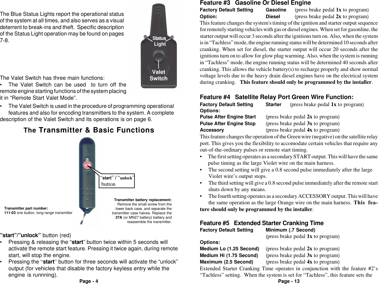 Page - 4 Page - 13ValetSwitchStatus Light&bull; The Valet Switch is used in the procedure of programming operationalfeatures and also for encoding transmitters to the system. A completedescription of the Valet Switch and its operations is on page 6.The Blue Status Lights report the operational statusof the system at all times, and also serves as a visualdeterrent to break-ins and theft.  Specific descriptionof the Status Light operation may be found on pages7-8.The Valet Switch has three main functions:&bull; The Valet Switch can be used  to turn off theremote engine starting functions of the system placingit in &ldquo;Remote Start Valet Mode&rdquo;.The Transmitter &amp; Basic Functions&ldquo;start&rdquo; / &ldquo;unlock&rdquo; buttonTransmitter part number:111-03 one button, long-range transmitterTransmitter battery replacement:Remove the small screw from thelower back case, and separate thetransmitter case halves. Replace the27A (or MN27 battery) battery andreassemble the transmitter. Feature #5   Extended Starter Cranking TimeFactory Default Setting Minimum (.7 Second)(press brake pedal 1x to program)Options:Medium Lo (1.25 Second) (press brake pedal 2x to program)Medium Hi (1.75 Second) (press brake pedal 3x to program)Maximum (2.5 Second) (press brake pedal 4x to program)Extended Starter Cranking Time operates in conjunction with the feature #2&rsquo;s&ldquo;Tachless&rdquo; setting.  When the system is set for &ldquo;Tachless&rdquo;, this feature sets theThis feature changes the operation of the Green wire (negative) on the satellite relayport. This gives you the flexibility to accomodate certain vehicles that require anyout-of-the-ordinary pulses or remote start timing.&bull; The first setting operates as a secondary START output. This will have the samepulse timing as the large Violet wire on the main harness.&bull; The second setting will give a 0.8 second pulse immediately after the largeViolet wire&rsquo;s output stops.&bull; The third setting will give a 0.8 second pulse immediately after the remote startshuts down by any means.&bull; The fourth setting operates as a secondary ACCESSORY output. This will havethe same operation as the large Orange wire on the main harness. This fea-ture should only be programmed by the installer.Feature #3   Gasoline Or Diesel EngineFactory Default Setting Gasoline      (press brake pedal 1x to program)Option: Diesel      (press brake pedal 2x to program)This feature changes the system's timing of the ignition and starter output sequencefor remotely starting vehicles with gas or diesel engines. When set for gasonline, thestarter output will occur 3 seconds after the ignitions turn on. Also, when the systemis in &ldquo;Tachless&rdquo; mode, the engine running status will be determined 10 seconds aftercranking. When set for diesel, the starter output will occur 20 seconds after theignitions turn on to allow for glow plug warming. Also, when the system is runningin &ldquo;Tachless&rdquo; mode, the engine running status will be determined 40 seconds aftercranking. This allows the vehicle battery(s) to recharge properly and show normalvoltage levels due to the heavy drain diesel engines have on the electrical systemduring cranking.   This feature should only be programmed by the installer.Feature #4   Satellite Relay Port Green Wire Function:Factory Default Setting Starter      (press brake pedal 1x to program)Options:Pulse After Engine Start (press brake pedal 2x to program)Pulse After Engine Stop (press brake pedal 3x to program)Accessory (press brake pedal 4x to program)&rdquo;start&rdquo;/&rdquo;unlock&rdquo; button (red)&bull; Pressing &amp; releasing the &ldquo;start&rdquo; button twice within 5 seconds willactivate the remote start feature. Pressing it twice again, during remotestart, will stop the engine.&bull; Pressing the &ldquo;start&rdquo; button for three seconds will activate the &ldquo;unlock&rdquo;output (for vehicles that disable the factory keyless entry while theengine is runnning).