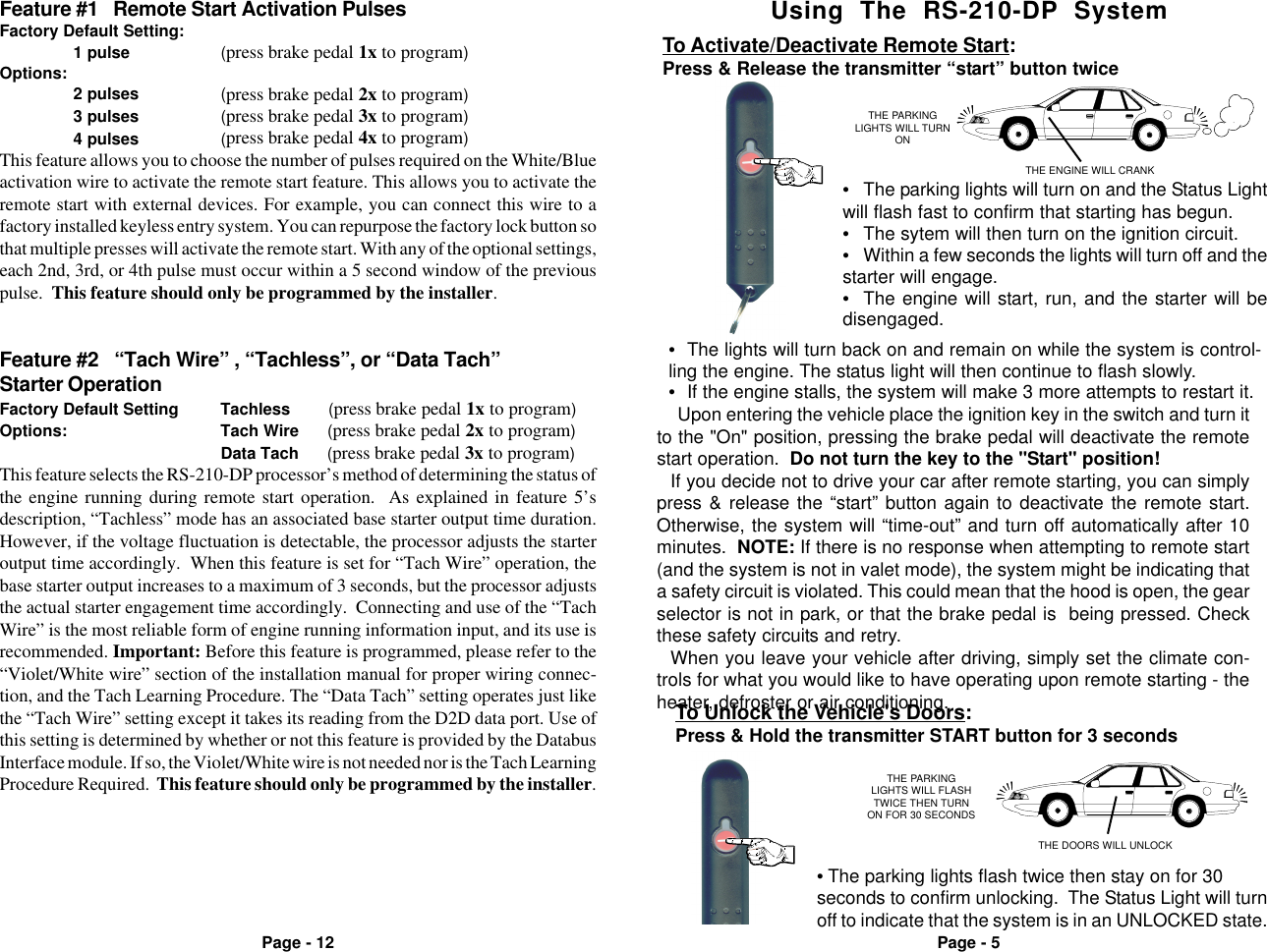 Page - 5Page - 12Using  The  RS-210-DP  SystemTHE PARKINGLIGHTS WILL TURNONTHE ENGINE WILL CRANKTo Activate/Deactivate Remote Start:Press &amp; Release the transmitter &ldquo;start&rdquo; button twice&bull;The lights will turn back on and remain on while the system is control-ling the engine. The status light will then continue to flash slowly.&bull;If the engine stalls, the system will make 3 more attempts to restart it.&bull;The parking lights will turn on and the Status Lightwill flash fast to confirm that starting has begun.&bull;The sytem will then turn on the ignition circuit.&bull;Within a few seconds the lights will turn off and thestarter will engage.&bull;The engine will start, run, and the starter will bedisengaged.Upon entering the vehicle place the ignition key in the switch and turn itto the "On" position, pressing the brake pedal will deactivate the remotestart operation.  Do not turn the key to the "Start" position!If you decide not to drive your car after remote starting, you can simplypress &amp; release the &ldquo;start&rdquo; button again to deactivate the remote start.Otherwise, the system will &ldquo;time-out&rdquo; and turn off automatically after 10minutes.  NOTE: If there is no response when attempting to remote start(and the system is not in valet mode), the system might be indicating thata safety circuit is violated. This could mean that the hood is open, the gearselector is not in park, or that the brake pedal is  being pressed. Checkthese safety circuits and retry.When you leave your vehicle after driving, simply set the climate con-trols for what you would like to have operating upon remote starting - theheater, defroster or air conditioning.Feature #2   &ldquo;Tach Wire&rdquo; , &ldquo;Tachless&rdquo;, or &ldquo;Data Tach&rdquo;Starter OperationFactory Default Setting Tachless        (press brake pedal 1x to program)Options: Tach Wire      (press brake pedal 2x to program)Data Tach      (press brake pedal 3x to program)This feature selects the RS-210-DP processor&rsquo;s method of determining the status ofthe engine running during remote start operation.  As explained in feature 5&rsquo;sdescription, &ldquo;Tachless&rdquo; mode has an associated base starter output time duration.However, if the voltage fluctuation is detectable, the processor adjusts the starteroutput time accordingly.  When this feature is set for &ldquo;Tach Wire&rdquo; operation, thebase starter output increases to a maximum of 3 seconds, but the processor adjuststhe actual starter engagement time accordingly.  Connecting and use of the &ldquo;TachWire&rdquo; is the most reliable form of engine running information input, and its use isrecommended. Important: Before this feature is programmed, please refer to the&ldquo;Violet/White wire&rdquo; section of the installation manual for proper wiring connec-tion, and the Tach Learning Procedure. The &ldquo;Data Tach&rdquo; setting operates just likethe &ldquo;Tach Wire&rdquo; setting except it takes its reading from the D2D data port. Use ofthis setting is determined by whether or not this feature is provided by the DatabusInterface module. If so, the Violet/White wire is not needed nor is the Tach LearningProcedure Required.  This feature should only be programmed by the installer.Feature #1   Remote Start Activation PulsesFactory Default Setting:1 pulse (press brake pedal 1x to program)Options:2 pulses (press brake pedal 2x to program)3 pulses (press brake pedal 3x to program)4 pulses (press brake pedal 4x to program)This feature allows you to choose the number of pulses required on the White/Blueactivation wire to activate the remote start feature. This allows you to activate theremote start with external devices. For example, you can connect this wire to afactory installed keyless entry system. You can repurpose the factory lock button sothat multiple presses will activate the remote start. With any of the optional settings,each 2nd, 3rd, or 4th pulse must occur within a 5 second window of the previouspulse.  This feature should only be programmed by the installer.THE PARKINGLIGHTS WILL FLASHTWICE THEN TURNON FOR 30 SECONDSTHE DOORS WILL UNLOCKTo Unlock the Vehicle's Doors:Press &amp; Hold the transmitter START button for 3 seconds&bull; The parking lights flash twice then stay on for 30seconds to confirm unlocking.  The Status Light will turnoff to indicate that the system is in an UNLOCKED state.