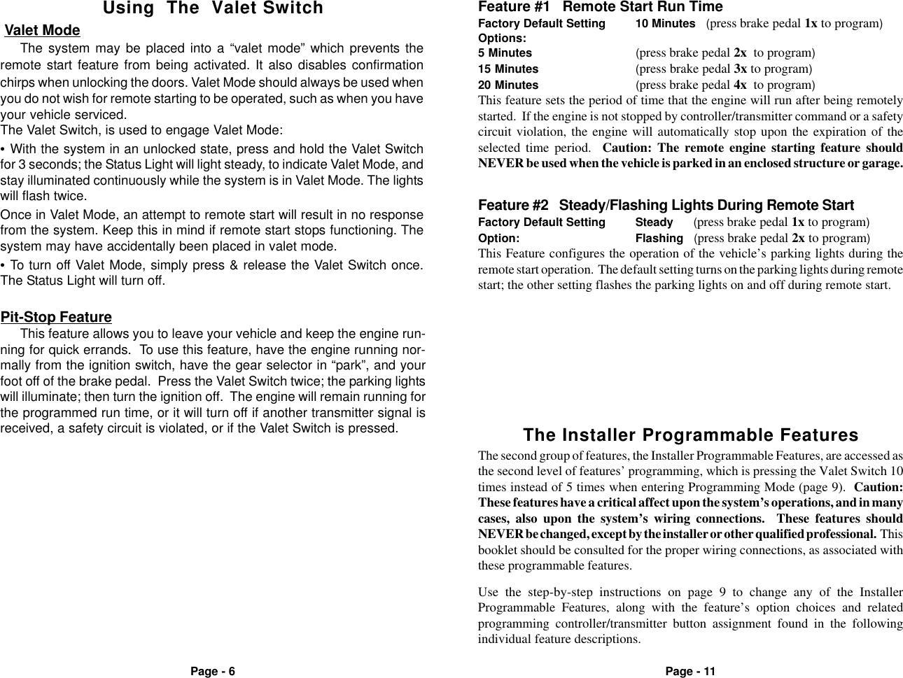 Page - 6 Page - 11The Installer Programmable FeaturesThe second group of features, the Installer Programmable Features, are accessed asthe second level of features&rsquo; programming, which is pressing the Valet Switch 10times instead of 5 times when entering Programming Mode (page 9).  Caution:These features have a critical affect upon the system&rsquo;s operations, and in manycases, also upon the system&rsquo;s wiring connections.  These features shouldNEVER be changed, except by the installer or other qualified professional.  Thisbooklet should be consulted for the proper wiring connections, as associated withthese programmable features.Feature #1   Remote Start Run TimeFactory Default Setting 10 Minutes   (press brake pedal 1x to program)Options:5 Minutes (press brake pedal 2x  to program)15 Minutes (press brake pedal 3x to program)20 Minutes (press brake pedal 4x  to program)This feature sets the period of time that the engine will run after being remotelystarted.  If the engine is not stopped by controller/transmitter command or a safetycircuit violation, the engine will automatically stop upon the expiration of theselected time period.  Caution: The remote engine starting feature shouldNEVER be used when the vehicle is parked in an enclosed structure or garage.Feature #2   Steady/Flashing Lights During Remote StartFactory Default Setting Steady      (press brake pedal 1x to program)Option: Flashing   (press brake pedal 2x to program)This Feature configures the operation of the vehicle&rsquo;s parking lights during theremote start operation.  The default setting turns on the parking lights during remotestart; the other setting flashes the parking lights on and off during remote start. Valet ModeThe system may be placed into a &ldquo;valet mode&rdquo; which prevents theremote start feature from being activated. It also disables confirmationchirps when unlocking the doors. Valet Mode should always be used whenyou do not wish for remote starting to be operated, such as when you haveyour vehicle serviced.The Valet Switch, is used to engage Valet Mode:&bull;With the system in an unlocked state, press and hold the Valet Switchfor 3 seconds; the Status Light will light steady, to indicate Valet Mode, andstay illuminated continuously while the system is in Valet Mode. The lightswill flash twice.Once in Valet Mode, an attempt to remote start will result in no responsefrom the system. Keep this in mind if remote start stops functioning. Thesystem may have accidentally been placed in valet mode.&bull;To turn off Valet Mode, simply press &amp; release the Valet Switch once.The Status Light will turn off.Using  The  Valet SwitchPit-Stop FeatureThis feature allows you to leave your vehicle and keep the engine run-ning for quick errands.  To use this feature, have the engine running nor-mally from the ignition switch, have the gear selector in &ldquo;park&rdquo;, and yourfoot off of the brake pedal.  Press the Valet Switch twice; the parking lightswill illuminate; then turn the ignition off.  The engine will remain running forthe programmed run time, or it will turn off if another transmitter signal isreceived, a safety circuit is violated, or if the Valet Switch is pressed.Use the step-by-step instructions on page 9 to change any of the InstallerProgrammable Features, along with the feature&rsquo;s option choices and relatedprogramming controller/transmitter button assignment found in the followingindividual feature descriptions.