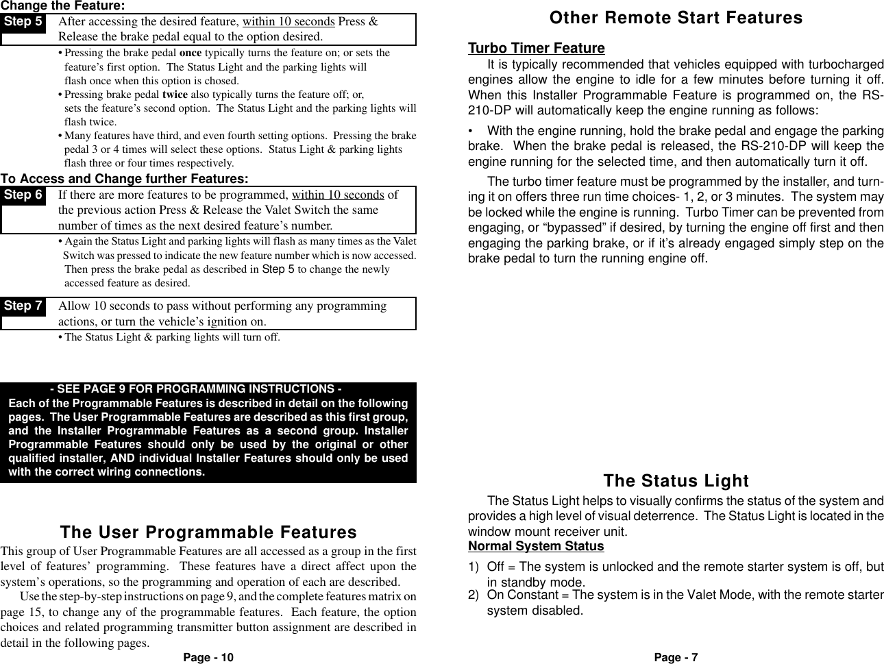 Page - 7Page - 10Other Remote Start FeaturesTurbo Timer FeatureIt is typically recommended that vehicles equipped with turbochargedengines allow the engine to idle for a few minutes before turning it off.When this Installer Programmable Feature is programmed on, the RS-210-DP will automatically keep the engine running as follows:&bull; With the engine running, hold the brake pedal and engage the parkingbrake.  When the brake pedal is released, the RS-210-DP will keep theengine running for the selected time, and then automatically turn it off. Step 7 Allow 10 seconds to pass without performing any programmingactions, or turn the vehicle&rsquo;s ignition on.&bull; The Status Light &amp; parking lights will turn off.Change the Feature: Step 5 After accessing the desired feature, within 10 seconds Press &amp;Release the brake pedal equal to the option desired.&bull; Pressing the brake pedal once typically turns the feature on; or sets thefeature&rsquo;s first option.  The Status Light and the parking lights will  flash once when this option is chosed.&bull; Pressing brake pedal twice also typically turns the feature off; or,  sets the feature&rsquo;s second option.  The Status Light and the parking lights will  flash twice.&bull; Many features have third, and even fourth setting options.  Pressing the brake  pedal 3 or 4 times will select these options.  Status Light &amp; parking lights  flash three or four times respectively.To Access and Change further Features: Step 6 If there are more features to be programmed, within 10 seconds ofthe previous action Press &amp; Release the Valet Switch the samenumber of times as the next desired feature&rsquo;s number.&bull; Again the Status Light and parking lights will flash as many times as the Valet  Switch was pressed to indicate the new feature number which is now accessed.Then press the brake pedal as described in Step 5 to change the newly  accessed feature as desired.The turbo timer feature must be programmed by the installer, and turn-ing it on offers three run time choices- 1, 2, or 3 minutes.  The system maybe locked while the engine is running.  Turbo Timer can be prevented fromengaging, or &ldquo;bypassed&rdquo; if desired, by turning the engine off first and thenengaging the parking brake, or if it&rsquo;s already engaged simply step on thebrake pedal to turn the running engine off.The Status LightThe Status Light helps to visually confirms the status of the system andprovides a high level of visual deterrence.  The Status Light is located in thewindow mount receiver unit.Normal System Status2) On Constant = The system is in the Valet Mode, with the remote startersystem disabled.1) Off = The system is unlocked and the remote starter system is off, butin standby mode.The User Programmable Features - SEE PAGE 9 FOR PROGRAMMING INSTRUCTIONS -Each of the Programmable Features is described in detail on the followingpages.  The User Programmable Features are described as this first group,and the Installer Programmable Features as a second group. InstallerProgrammable Features should only be used by the original or otherqualified installer, AND individual Installer Features should only be usedwith the correct wiring connections.This group of User Programmable Features are all accessed as a group in the firstlevel of features&rsquo; programming.  These features have a direct affect upon thesystem&rsquo;s operations, so the programming and operation of each are described.Use the step-by-step instructions on page 9, and the complete features matrix onpage 15, to change any of the programmable features.  Each feature, the optionchoices and related programming transmitter button assignment are described indetail in the following pages.