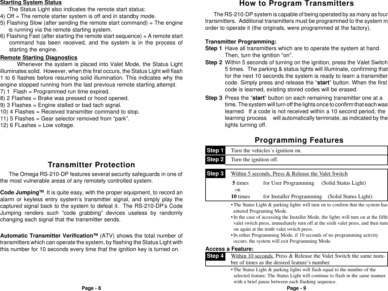 Page - 8 Page - 95) Flashing Slow (after sending the remote start command) = The engineis running via the remote starting system.Starting System StatusThe Status Light also indicates the remote start status:4) Off = The remote starter system is off and in standby mode.6) Flashing Fast (after starting the remote start sequence) = A remote startcommand has been received, and the system is in the process ofstarting the engine.Remote Starting DiagnosticsWhenever the system is placed into Valet Mode, the Status Lightilluminates solid.  However, when this first occurs, the Status Light will flash1 to 6 flashes before resuming solid illumination. This indicates why theengine stopped running from the last previous remote starting attempt.7) 1  Flash = Programmed run time expired.8) 2 Flashes = Brake was pressed or hood opened.9) 3 Flashes = Engine stalled or bad tach signal.10) 4 Flashes = Received transmitter command to stop.11) 5 Flashes = Gear selector removed from &ldquo;park&rdquo;.12) 6 FLashes = Low voltage.Automatic Transmitter VerificationTM (ATV) shows the total number oftransmitters which can operate the system, by flashing the Status Light withthis number for 10 seconds every time that the ignition key is turned on.The Omega RS-210-DP features several security safeguards in one ofthe most vulnerable areas of any remotely controlled system.Transmitter ProtectionCode JumpingTM  It is quite easy, with the proper equipment, to record analarm or keyless entry system&rsquo;s transmitter signal, and simply play thecaptured signal back to the system to defeat it.  The RS-210-DP&rsquo;s CodeJumping renders such &ldquo;code grabbing&rdquo; devices useless by randomlychanging each signal that the transmitter sends.Step 1 Have all transmitters which are to operate the system at hand.Then, turn the ignition &ldquo;on&rdquo;.Step 3 Press the &ldquo;start&rdquo; button on each remaining transmitter one at atime. The system will turn off the lights once to confirm that each waslearned.  If a code is not received within a 10 second period, thelearning process will automatically terminate, as indicated by thelights turning off.Step 2 Within 5 seconds of turning on the ignition, press the Valet Switch5 times.  The parking &amp; status lights will illuminate, confirming thatfor the next 10 seconds the system is ready to learn a transmittercode. Simply press and release the &ldquo;start&rdquo; button. When the firstcode is learned, existing stored codes will be erased.Transmitter Programming:The RS-210-DP system is capable of being operated by as many as fourtransmitters.  Additional transmitters must be programmed to the system inorder to operate it (the originals, were programmed at the factory).How to Program TransmittersProgramming Features Step 2 Turn the ignition off. Step 1 Turn the vehicles&rsquo;s ignition on.Access a Feature: Step 4 Within 10 seconds, Press &amp; Release the Valet Switch the same num-ber of times as the desired feature&rsquo;s number.&bull;The Status Light &amp; parking lights will flash equal to the number of the  selected feature. The Status Light will continue to flash in the same manner  with a brief pause between each flashing sequence.&bull;The Status Light &amp; parking lights will turn on to confirm that the system hasentered Programing Mode.&bull;In the case of accessing the Installer Mode, the lights will turn on at the fifth  valet switch press, immediately turn off at the sixth valet press, and then turn  on again at the tenth valet switch press.&bull;In either Programming Mode, if 10 seconds of no programming activityoccurs, the system will exit Programming Mode. 5 times          for User Programming     (Solid Status Light)               OR10 times         for Installer Programming    (Solid Status Light) Step 3 Within 5 seconds, Press &amp; Release the Valet Switchch either:
