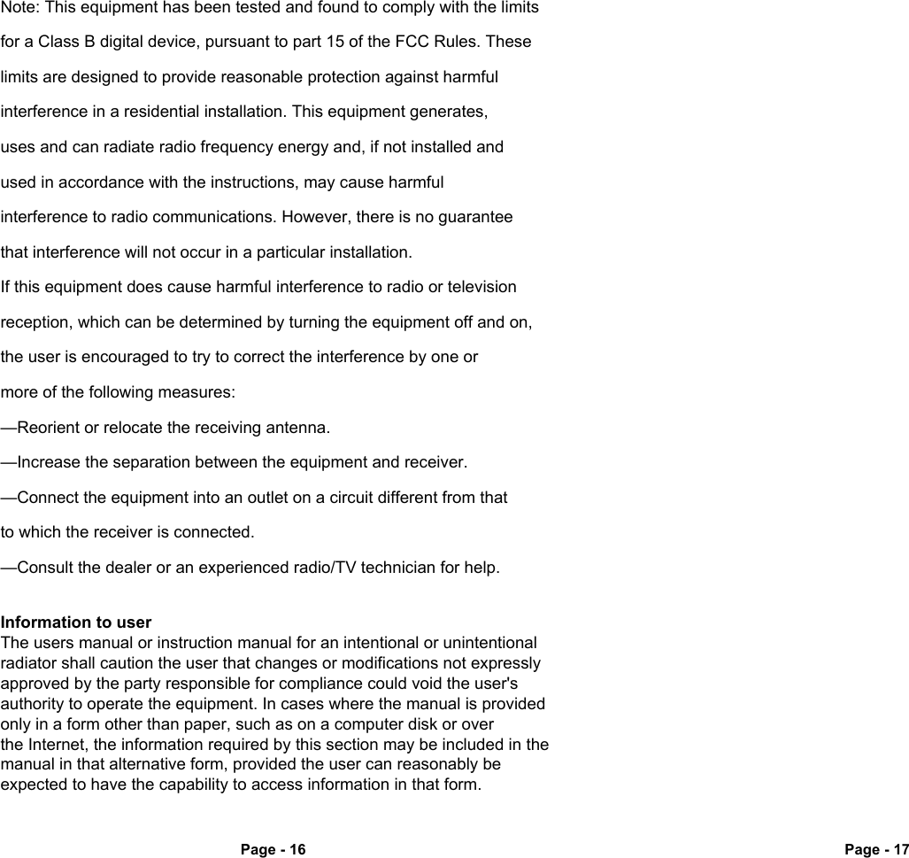 Page - 16 Page - 17Note: This equipment has been tested and found to comply with the limitsfor a Class B digital device, pursuant to part 15 of the FCC Rules. These limits are designed to provide reasonable protection against harmful interference in a residential installation. This equipment generates, uses and can radiate radio frequency energy and, if not installed and used in accordance with the instructions, may cause harmful interference to radio communications. However, there is no guarantee that interference will not occur in a particular installation. If this equipment does cause harmful interference to radio or television reception, which can be determined by turning the equipment off and on,the user is encouraged to try to correct the interference by one or more of the following measures:&mdash;Reorient or relocate the receiving antenna.&mdash;Increase the separation between the equipment and receiver.&mdash;Connect the equipment into an outlet on a circuit different from that to which the receiver is connected.&mdash;Consult the dealer or an experienced radio/TV technician for help.Information to user The users manual or instruction manual for an intentional or unintentional radiator shall caution the user that changes or modifications not expressly approved by the party responsible for compliance could void the user's authority to operate the equipment. In cases where the manual is provided only in a form other than paper, such as on a computer disk or over the Internet, the information required by this section may be included in the manual in that alternative form, provided the user can reasonably be expected to have the capability to access information in that form.