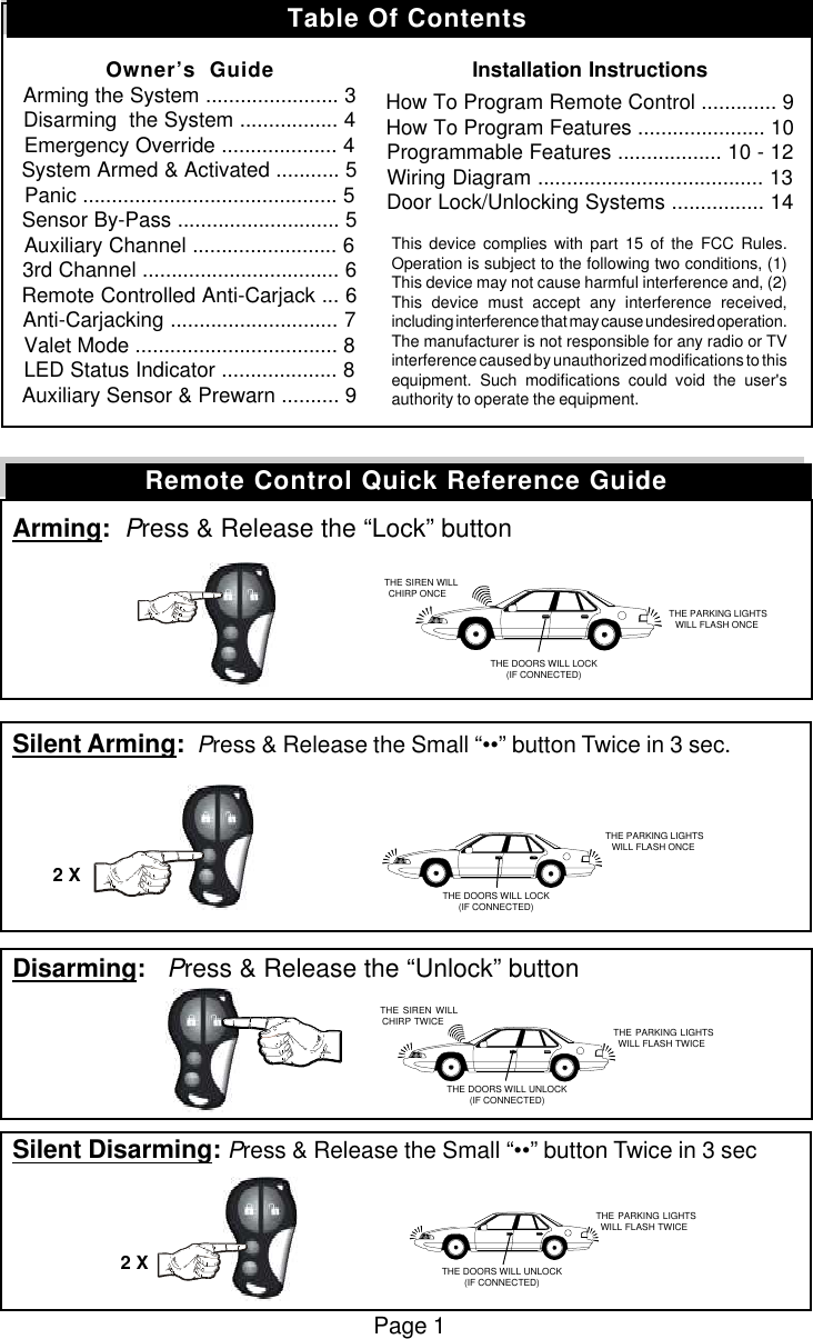 Arming:  Press &amp; Release the &ldquo;Lock&rdquo; buttonSilent Arming:  Press &amp; Release the Small &ldquo;&bull;&bull;&rdquo; button Twice in 3 sec.Disarming:   Press &amp; Release the &ldquo;Unlock&rdquo; buttonSilent Disarming: Press &amp; Release the Small &ldquo;&bull;&bull;&rdquo; button Twice in 3 secPage 1Remote Control Quick Reference Guide   THE SIREN WILLCHIRP ONCE THE PARKING LIGHTSWILL FLASH ONCETHE DOORS WILL LOCK(IF CONNECTED) THE PARKING LIGHTSWILL FLASH ONCETHE DOORS WILL LOCK(IF CONNECTED)2 X   THE SIREN WILLCHIRP TWICE THE PARKING LIGHTSWILL FLASH TWICE THE PARKING LIGHTSWILL FLASH TWICETHE DOORS WILL UNLOCK(IF CONNECTED)2 XTHE DOORS WILL UNLOCK(IF CONNECTED)Table Of ContentsOwner&rsquo;s  GuideArming the System ....................... 3Disarming  the System ................. 4Emergency Override .................... 4System Armed &amp; Activated ........... 5Panic ............................................ 5Sensor By-Pass ............................ 5Auxiliary Channel ......................... 63rd Channel .................................. 6Remote Controlled Anti-Carjack ... 6Anti-Carjacking ............................. 7Valet Mode ................................... 8LED Status Indicator .................... 8Auxiliary Sensor &amp; Prewarn .......... 9Installation InstructionsHow To Program Remote Control ............. 9How To Program Features ...................... 10Programmable Features .................. 10 - 12Wiring Diagram ....................................... 13Door Lock/Unlocking Systems ................ 14This device complies with part 15 of the FCC Rules.Operation is subject to the following two conditions, (1)This device may not cause harmful interference and, (2)This device must accept any interference received,including interference that may cause undesired operation.The manufacturer is not responsible for any radio or TVinterference caused by unauthorized modifications to thisequipment. Such modifications could void the user'sauthority to operate the equipment.