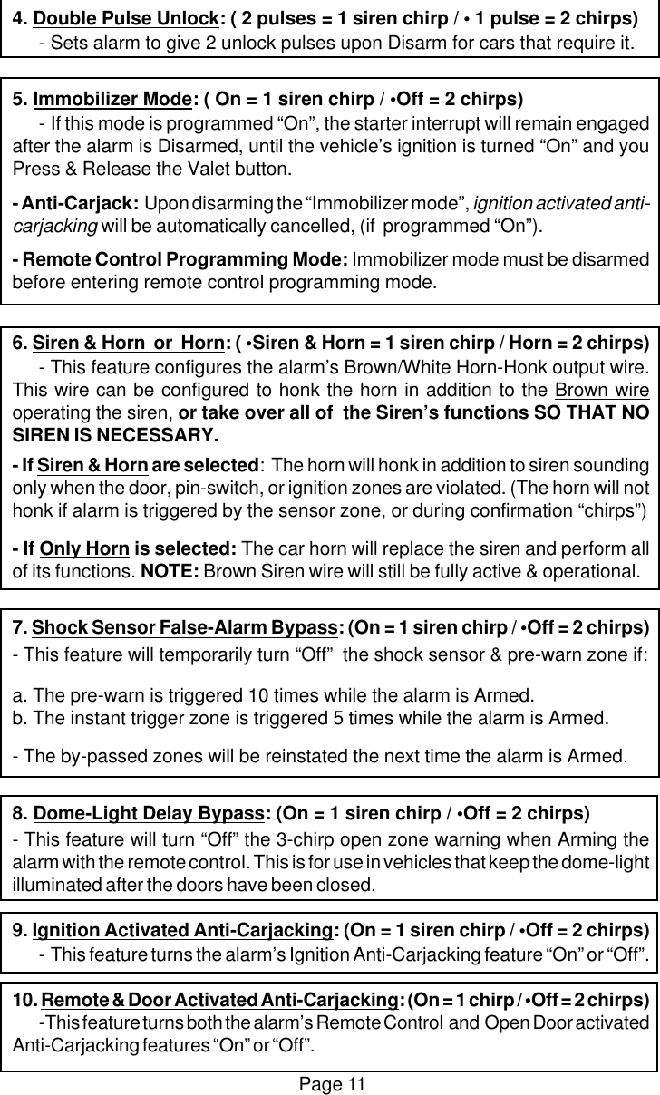Page 114. Double Pulse Unlock: ( 2 pulses = 1 siren chirp / &bull; 1 pulse = 2 chirps)-Sets alarm to give 2 unlock pulses upon Disarm for cars that require it.5. Immobilizer Mode: ( On = 1 siren chirp / &bull;Off = 2 chirps)-If this mode is programmed &ldquo;On&rdquo;, the starter interrupt will remain engagedafter the alarm is Disarmed, until the vehicle&rsquo;s ignition is turned &ldquo;On&rdquo; and youPress &amp; Release the Valet button.- Anti-Carjack:  Upon disarming the &ldquo;Immobilizer mode&rdquo;, ignition activated anti-carjacking will be automatically cancelled, (if  programmed &ldquo;On&rdquo;).- Remote Control Programming Mode: Immobilizer mode must be disarmedbefore entering remote control programming mode.6. Siren &amp; Horn  or  Horn: ( &bull;Siren &amp; Horn = 1 siren chirp / Horn = 2 chirps)-This feature configures the alarm&rsquo;s Brown/White Horn-Honk output wire.This wire can be configured to honk the horn in addition to the Brown wireoperating the siren, or take over all of  the Siren&rsquo;s functions SO THAT NOSIREN IS NECESSARY.- If Siren &amp; Horn are selected:  The horn will honk in addition to siren soundingonly when the door, pin-switch, or ignition zones are violated. (The horn will nothonk if alarm is triggered by the sensor zone, or during confirmation &ldquo;chirps&rdquo;)- If Only Horn is selected: The car horn will replace the siren and perform allof its functions. NOTE: Brown Siren wire will still be fully active &amp; operational.7. Shock Sensor False-Alarm Bypass: (On = 1 siren chirp / &bull;Off = 2 chirps)- This feature will temporarily turn &ldquo;Off&rdquo;  the shock sensor &amp; pre-warn zone if:a. The pre-warn is triggered 10 times while the alarm is Armed.b. The instant trigger zone is triggered 5 times while the alarm is Armed.- The by-passed zones will be reinstated the next time the alarm is Armed.8. Dome-Light Delay Bypass: (On = 1 siren chirp / &bull;Off = 2 chirps)- This feature will turn &ldquo;Off&rdquo; the 3-chirp open zone warning when Arming thealarm with the remote control. This is for use in vehicles that keep the dome-lightilluminated after the doors have been closed.9. Ignition Activated Anti-Carjacking: (On = 1 siren chirp / &bull;Off = 2 chirps)-This feature turns the alarm&rsquo;s Ignition Anti-Carjacking feature &ldquo;On&rdquo; or &ldquo;Off&rdquo;.10. Remote &amp; Door Activated Anti-Carjacking: (On = 1 chirp / &bull;Off = 2 chirps)-This feature turns both the alarm&rsquo;s Remote Control  and  Open Door activatedAnti-Carjacking features &ldquo;On&rdquo; or &ldquo;Off&rdquo;.
