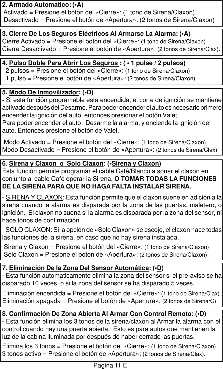 2. Armado Autom&aacute;tico: (&bull;A) Activado = Presione el bot&oacute;n del &laquo;Cierre&raquo;: (1 tono de Sirena/Claxon) Desactivado = Presione el bot&oacute;n de &laquo;Apertura&raquo;: (2 tonos de Sirena/Claxon)3. Cierre De Los Seguros El&eacute;ctricos Al Armarse La Alarma: (&bull;A)Cierre Activado = Presione el bot&oacute;n del &laquo;Cierre&raquo;: (1 tono de Sirena/Claxon)Cierre Desactivado = Presione el bot&oacute;n de &laquo;Apertura&raquo;: (2 tonos de Sirena/Clax).4. Pulso Doble Para Abrir Los Seguros : ( &bull; 1 pulse / 2 pulsos)  2 pulsos = Presione el bot&oacute;n del &laquo;Cierre&raquo;: (1 tono de Sirena/Claxon)  1 pulso = Presione el bot&oacute;n de &laquo;Apertura&raquo;: (2 tonos de Sirena/Claxon)5. Modo De Inmovilizador: (&bull;D)- Si esta funci&oacute;n programable esta encendida, el corte de ignici&oacute;n se mantieneactivado despu&eacute;s del Desarme. Para poder encender el auto es necesario primeroencender la ignici&oacute;n del auto, entonces presionar el bot&oacute;n Valet.Para poder encender el auto:  Desarme la alarma, y enciende la ignici&oacute;n delauto. Entonces presione el bot&oacute;n de Valet. Modo Activado = Presione el bot&oacute;n del &laquo;Cierre&raquo;: (1 tono de Sirena/Claxon)Modo Desactivado = Presione el bot&oacute;n de &laquo;Apertura&raquo;: (2 tonos de Sirena/Clax)6. Sirena y Claxon  o  Solo Claxon: (&bull;Sirena y Claxon)Esta funci&oacute;n permite programar el cable Caf&eacute;/Blanco a sonar el claxon enconjunto al cable Caf&eacute; operar la Sirena, O TOMAR TODAS LA FUNCIONESDE LA SIRENA PARA QUE NO HAGA FALTA INSTALAR SIRENA.- SIRENA Y CLAXON: Esta funci&oacute;n permite que el claxon suene en adici&oacute;n a lasirena cuando la alarma es disparada por la zona de las puertas, maletero, oignici&oacute;n.  El claxon no suena si la alarma es disparada por la zona del sensor, nihace tonos de confirmaci&oacute;n.- SOLO CLAXON: Si la opci&oacute;n de &laquo;Solo Claxon&raquo; se escoje, el claxon hace todaslas funciones de la sirena, en caso que no hay sirena instalada. Sirena y Claxon = Presione el bot&oacute;n del &laquo;Cierre&raquo;: (1 tono de Sirena/Claxon) Solo Claxon = Presione el bot&oacute;n de &laquo;Apertura&raquo;: (2 tonos de Sirena/Claxon)7. Eliminaci&oacute;n De la Zona Del Sensor Autom&aacute;tica: (&bull;D)- Esta funci&oacute;n automaticamente elimina la zona del sensor si el pre-aviso se hadisparado 10 veces, o si la zona del sensor se ha disparado 5 veces.Eliminaci&oacute;n encendida = Presione el bot&oacute;n del &laquo;Cierre&raquo;: (1 tono de Sirena/Clax)Eliminaci&oacute;n apagada = Presione el bot&oacute;n de &laquo;Apertura&raquo;: (2 tonos de Sirena/C)8. Confirmaci&oacute;n De Zona Abierta Al Armar Con Control Remoto: (&bull;D)- Esta funci&oacute;n elimina los 3 tonos de la sirena/claxon al Armar la alarma con elcontrol cuando hay una puerta abierta.  Esto es para autos que mantienen laluz de la cabina iluminada por despu&eacute;s de haber cerrado las puertas.Elimina los 3 tonos = Presione el bot&oacute;n del &laquo;Cierre&raquo;: (1 tono de Sirena/Claxon)3 tonos activo = Presione el bot&oacute;n de &laquo;Apertura&raquo;: (2 tonos de Sirena/Clax).Pagina 11 E