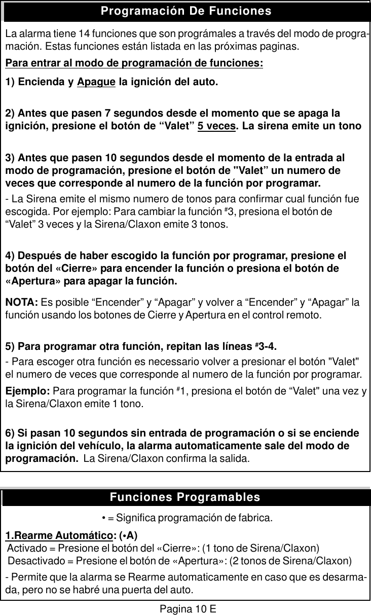 La alarma tiene 14 funciones que son progr&aacute;males a trav&eacute;s del modo de progra-maci&oacute;n. Estas funciones est&aacute;n listada en las pr&oacute;ximas paginas.Para entrar al modo de programaci&oacute;n de funciones:1) Encienda y Apague la ignici&oacute;n del auto.2) Antes que pasen 7 segundos desde el momento que se apaga laignici&oacute;n, presione el bot&oacute;n de &ldquo;Valet&rdquo; 5 veces. La sirena emite un tono3) Antes que pasen 10 segundos desde el momento de la entrada almodo de programaci&oacute;n, presione el bot&oacute;n de "Valet&rdquo; un numero deveces que corresponde al numero de la funci&oacute;n por programar.- La Sirena emite el mismo numero de tonos para confirmar cual funci&oacute;n fueescogida. Por ejemplo: Para cambiar la funci&oacute;n #3, presiona el bot&oacute;n de&ldquo;Valet&rdquo; 3 veces y la Sirena/Claxon emite 3 tonos.4) Despu&eacute;s de haber escogido la funci&oacute;n por programar, presione elbot&oacute;n del &laquo;Cierre&raquo; para encender la funci&oacute;n o presiona el bot&oacute;n de&laquo;Apertura&raquo; para apagar la funci&oacute;n.NOTA: Es posible &ldquo;Encender&rdquo; y &ldquo;Apagar&rdquo; y volver a &ldquo;Encender&rdquo; y &ldquo;Apagar&rdquo; lafunci&oacute;n usando los botones de Cierre y Apertura en el control remoto.5) Para programar otra funci&oacute;n, repitan las l&iacute;neas #3-4.- Para escoger otra funci&oacute;n es necessario volver a presionar el bot&oacute;n "Valet"el numero de veces que corresponde al numero de la funci&oacute;n por programar.Ejemplo: Para programar la funci&oacute;n #1, presiona el bot&oacute;n de &ldquo;Valet" una vez yla Sirena/Claxon emite 1 tono.6) Si pasan 10 segundos sin entrada de programaci&oacute;n o si se enciendela ignici&oacute;n del veh&iacute;culo, la alarma automaticamente sale del modo deprogramaci&oacute;n.  La Sirena/Claxon confirma la salida.&bull; = Significa programaci&oacute;n de fabrica.1.Rearme Autom&aacute;tico: (&bull;A) Activado = Presione el bot&oacute;n del &laquo;Cierre&raquo;: (1 tono de Sirena/Claxon) Desactivado = Presione el bot&oacute;n de &laquo;Apertura&raquo;: (2 tonos de Sirena/Claxon)- Permite que la alarma se Rearme automaticamente en caso que es desarma-da, pero no se habr&eacute; una puerta del auto.Programaci&oacute;n De FuncionesPagina 10 EFunciones Programables