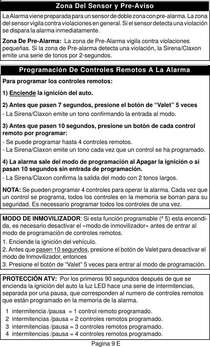 La Alarma viene preparada para un sensor de doble zona con pre-alarma. La zonadel sensor vigila contra violaciones en general. Si el sensor detecta una violaci&oacute;nse dispara la alarma inmediatamente.Zona De Pre-Alarma:  La zona de Pre-Alarma vigila contra violacionespeque&ntilde;as. Si la zona de Pre-alarma detecta una violaci&oacute;n, la Sirena/Claxonemite una serie de tonos por 2-segundos.Para programar los controles remotos:1) Enciende la ignici&oacute;n del auto.2) Antes que pasen 7 segundos, presione el bot&oacute;n de &ldquo;Valet&rdquo; 5 veces- La Sirena/Claxon emite un tono confirmando la entrada al modo.3) Antes que pasen 10 segundos, presione un bot&oacute;n de cada controlremoto por programar:- Se puede programar hasta 4 controles remotos.- La Sirena/Claxon emite un tono cada vez que un control se ha programado.4) La alarma sale del modo de programaci&oacute;n al Apagar la ignici&oacute;n o sipasan 10 segundos sin entrada de programaci&oacute;n.- La Sirena/Claxon confirma la salida del modo con 2 tonos largos.NOTA: Se pueden programar 4 controles para operar la alarma. Cada vez queun control se programa, todos los controles en la memoria se borran para suseguridad. Es necessario programar todos los controles de una vez.MODO DE INMOVILIZADOR: Si esta funci&oacute;n programable (# 5) esta encendi-da, es necesario desactivar el &laquo;modo de inmovilizador&raquo; antes de entrar almodo de programaci&oacute;n de controles remotos.1. Enciende la ignici&oacute;n del veh&iacute;culo.2. Antes que pasen 10 segundos, presione el bot&oacute;n de Valet para desactivar elmodo de Inmovilizador, entonces3. Presione el bot&oacute;n de &ldquo;Valet&rdquo; 5 veces para entrar al modo de programaci&oacute;n.PROTECCI&Oacute;N ATV:  Por los primeros 90 segundos despu&eacute;s de que seencienda la ignici&oacute;n del auto la luz LED hace una serie de intermitencias,separada por una pausa, que corresponden al numero de controles remotosque est&aacute;n programado en la memoria de la alarma.  1  intermitencia /pausa  = 1 control remoto programado.  2  intermitencias /pausa = 2 controles remotos programado.  3  intermitencias /pausa = 3 controles remotos programado.  4  intermitencias /pausa = 4 controles remotos programado.Zona Del Sensor y Pre-AvisoPagina 9 EProgramaci&oacute;n De Controles Remotos A La Alarma