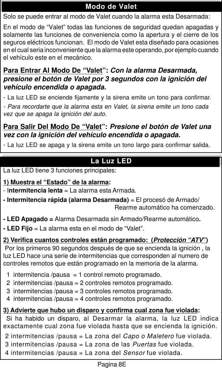 Pagina 8EModo de ValetSolo se puede entrar al modo de Valet cuando la alarma esta Desarmada:En el modo de &ldquo;Valet&rdquo; todas las funciones de seguridad quedan apagadas ysolamente las funciones de conveniencia como la apertura y el cierre de losseguros el&eacute;ctricos funcionan.  El modo de Valet esta dise&ntilde;ado para ocasionesen el cual seria inconveniente que la alarma este operando, por ejemplo cuandoel veh&iacute;culo este en el mec&aacute;nico.Para Entrar Al Modo De &ldquo;Valet&rdquo;: Con la alarma Desarmada,presione el bot&oacute;n de Valet por 3 segundos con la ignici&oacute;n delveh&iacute;culo encendida o apagada.- La luz LED se enciende fijamente y la sirena emite un tono para confirmar.- Para recordarte que la alarma esta en Valet, la sirena emite un tono cadavez que se apaga la ignici&oacute;n del auto.Para Salir Del Modo De &ldquo;Valet&rdquo;: Presione el bot&oacute;n de Valet unavez con la ignici&oacute;n del veh&iacute;culo encendida o apagada.- La luz LED se apaga y la sirena emite un tono largo para confirmar salida.La luz LED tiene 3 funciones principales:1) Muestra el &ldquo;Estado&rdquo; de la alarma:- Intermitencia lenta = La alarma esta Armada.- Intermitencia r&aacute;pida (alarma Desarmada) = El proces&oacute; de Armado/                         Rearme autom&aacute;tico ha comenzado.- LED Apagado = Alarma Desarmada sin Armado/Rearme autom&aacute;tico.- LED Fijo = La alarma esta en el modo de &ldquo;Valet&rdquo;.2) Verifica cuantos controles est&aacute;n programado:  (Protecci&oacute;n &ldquo;ATV&rdquo;) Por los primeros 90 segundos despu&eacute;s de que se encienda la ignici&oacute;n , laluz LED hace una serie de intermitencias que corresponden al numero decontroles remotos que est&aacute;n programado en la memoria de la alarma.  1  intermitencia /pausa  = 1 control remoto programado.  2  intermitencias /pausa = 2 controles remotos programado.  3  intermitencias /pausa = 3 controles remotos programado.  4  intermitencias /pausa = 4 controles remotos programado.3) Advierte que hubo un disparo y confirma cual zona fue violada: Si ha habido un disparo, al Desarmar la alarma, la luz LED indicaexactamente cual zona fue violada hasta que se encienda la ignici&oacute;n. 2 intermitencias /pausa = La zona del Capo o Maletero fue violada. 3 intermitencias /pausa = La zona de las Puertas fue violada. 4 intermitencias /pausa = La zona del Sensor fue violada.La Luz LED
