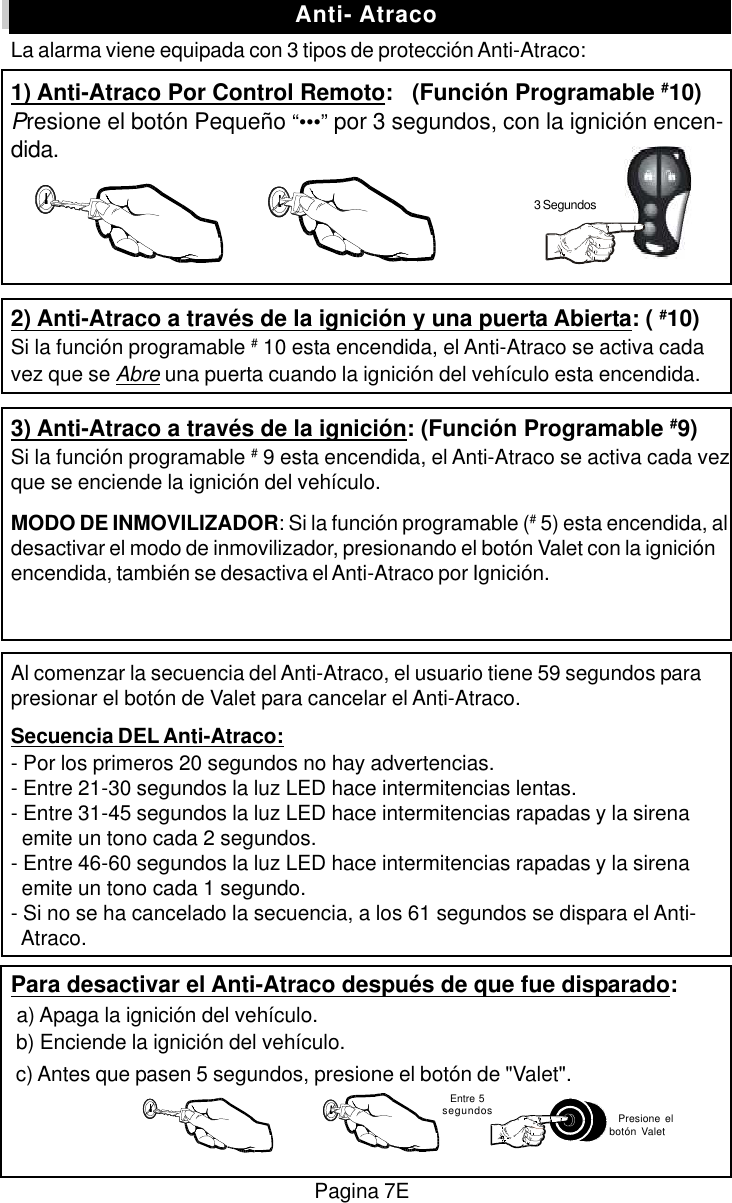 La alarma viene equipada con 3 tipos de protecci&oacute;n Anti-Atraco:1) Anti-Atraco Por Control Remoto:   (Funci&oacute;n Programable #10)Presione el bot&oacute;n Peque&ntilde;o &ldquo;&bull;&bull;&bull;&rdquo; por 3 segundos, con la ignici&oacute;n encen-dida.2) Anti-Atraco a trav&eacute;s de la ignici&oacute;n y una puerta Abierta: ( #10)Si la funci&oacute;n programable # 10 esta encendida, el Anti-Atraco se activa cadavez que se Abre una puerta cuando la ignici&oacute;n del veh&iacute;culo esta encendida.3) Anti-Atraco a trav&eacute;s de la ignici&oacute;n: (Funci&oacute;n Programable #9)Si la funci&oacute;n programable # 9 esta encendida, el Anti-Atraco se activa cada vezque se enciende la ignici&oacute;n del veh&iacute;culo.MODO DE INMOVILIZADOR: Si la funci&oacute;n programable (# 5) esta encendida, aldesactivar el modo de inmovilizador, presionando el bot&oacute;n Valet con la ignici&oacute;nencendida, tambi&eacute;n se desactiva el Anti-Atraco por Ignici&oacute;n.Al comenzar la secuencia del Anti-Atraco, el usuario tiene 59 segundos parapresionar el bot&oacute;n de Valet para cancelar el Anti-Atraco.Secuencia DEL Anti-Atraco:- Por los primeros 20 segundos no hay advertencias.- Entre 21-30 segundos la luz LED hace intermitencias lentas.- Entre 31-45 segundos la luz LED hace intermitencias rapadas y la sirena  emite un tono cada 2 segundos.- Entre 46-60 segundos la luz LED hace intermitencias rapadas y la sirena  emite un tono cada 1 segundo.- Si no se ha cancelado la secuencia, a los 61 segundos se dispara el Anti-  Atraco.Para desactivar el Anti-Atraco despu&eacute;s de que fue disparado: a) Apaga la ignici&oacute;n del veh&iacute;culo. b) Enciende la ignici&oacute;n del veh&iacute;culo. c) Antes que pasen 5 segundos, presione el bot&oacute;n de "Valet".Pagina 7E  Entre 5segundos   Presione elbot&oacute;n ValetAnti- Atraco3 Segundos