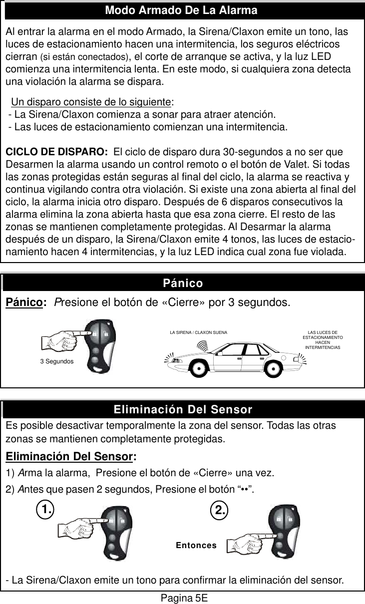 Al entrar la alarma en el modo Armado, la Sirena/Claxon emite un tono, lasluces de estacionamiento hacen una intermitencia, los seguros el&eacute;ctricoscierran (si est&aacute;n conectados), el corte de arranque se activa, y la luz LEDcomienza una intermitencia lenta. En este modo, si cualquiera zona detectauna violaci&oacute;n la alarma se dispara.  Un disparo consiste de lo siguiente: - La Sirena/Claxon comienza a sonar para atraer atenci&oacute;n. - Las luces de estacionamiento comienzan una intermitencia.CICLO DE DISPARO:  El ciclo de disparo dura 30-segundos a no ser queDesarmen la alarma usando un control remoto o el bot&oacute;n de Valet. Si todaslas zonas protegidas est&aacute;n seguras al final del ciclo, la alarma se reactiva ycontinua vigilando contra otra violaci&oacute;n. Si existe una zona abierta al final delciclo, la alarma inicia otro disparo. Despu&eacute;s de 6 disparos consecutivos laalarma elimina la zona abierta hasta que esa zona cierre. El resto de laszonas se mantienen completamente protegidas. Al Desarmar la alarmadespu&eacute;s de un disparo, la Sirena/Claxon emite 4 tonos, las luces de estacio-namiento hacen 4 intermitencias, y la luz LED indica cual zona fue violada.P&aacute;nico:  Presione el bot&oacute;n de &laquo;Cierre&raquo; por 3 segundos.Es posible desactivar temporalmente la zona del sensor. Todas las otraszonas se mantienen completamente protegidas.Eliminaci&oacute;n Del Sensor:1) Arma la alarma,  Presione el bot&oacute;n de &laquo;Cierre&raquo; una vez.2) Antes que pasen 2 segundos, Presione el bot&oacute;n &ldquo;&bull;&bull;&rdquo;.- La Sirena/Claxon emite un tono para confirmar la eliminaci&oacute;n del sensor.Modo Armado De La AlarmaEliminaci&oacute;n Del SensorP&aacute;nicoEntonces1. 2.LA SIRENA / CLAXON SUENA LAS LUCES DEESTACIONAMIENTOHACENINTERMITENCIAS3 SegundosPagina 5E