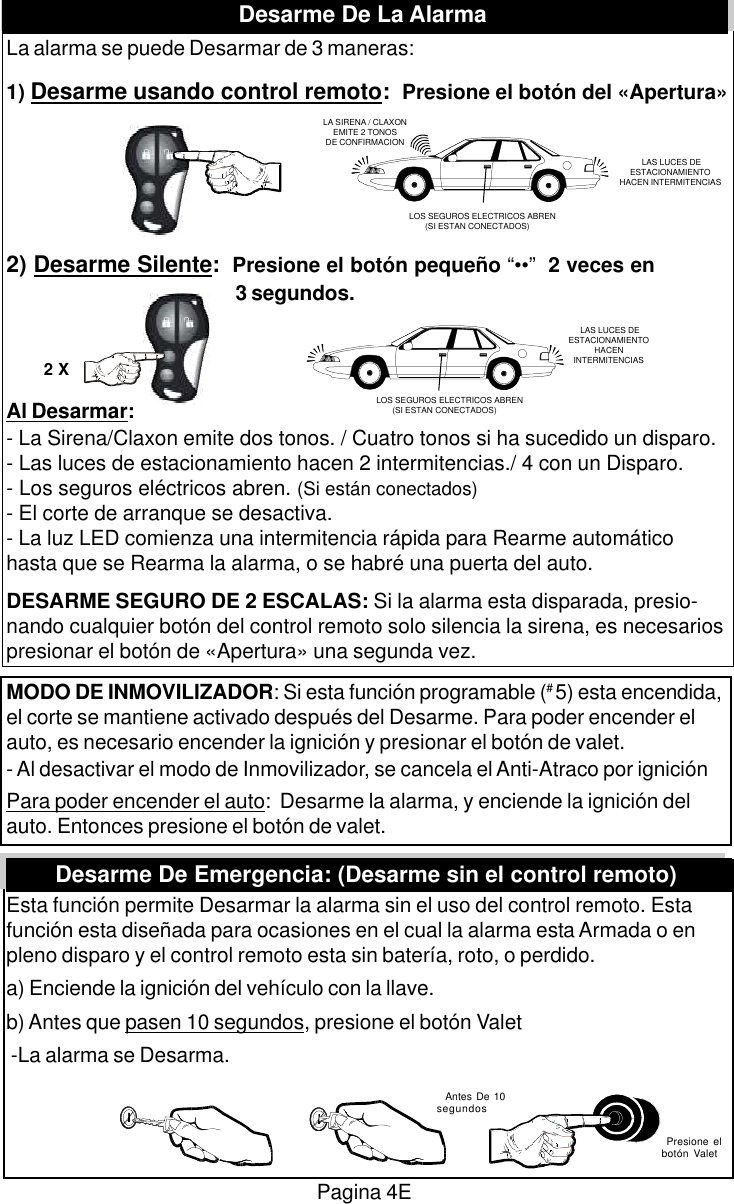 La alarma se puede Desarmar de 3 maneras:1) Desarme usando control remoto:  Presione el bot&oacute;n del &laquo;Apertura&raquo;2) Desarme Silente:  Presione el bot&oacute;n peque&ntilde;o &ldquo;&bull;&bull;&rdquo;  2 veces en 3 segundos.Al Desarmar:- La Sirena/Claxon emite dos tonos. / Cuatro tonos si ha sucedido un disparo.- Las luces de estacionamiento hacen 2 intermitencias./ 4 con un Disparo.- Los seguros el&eacute;ctricos abren. (Si est&aacute;n conectados)- El corte de arranque se desactiva.- La luz LED comienza una intermitencia r&aacute;pida para Rearme autom&aacute;ticohasta que se Rearma la alarma, o se habr&eacute; una puerta del auto.DESARME SEGURO DE 2 ESCALAS: Si la alarma esta disparada, presio-nando cualquier bot&oacute;n del control remoto solo silencia la sirena, es necesariospresionar el bot&oacute;n de &laquo;Apertura&raquo; una segunda vez.MODO DE INMOVILIZADOR: Si esta funci&oacute;n programable (# 5) esta encendida,el corte se mantiene activado despu&eacute;s del Desarme. Para poder encender elauto, es necesario encender la ignici&oacute;n y presionar el bot&oacute;n de valet.- Al desactivar el modo de Inmovilizador, se cancela el Anti-Atraco por ignici&oacute;nPara poder encender el auto:  Desarme la alarma, y enciende la ignici&oacute;n delauto. Entonces presione el bot&oacute;n de valet.Esta funci&oacute;n permite Desarmar la alarma sin el uso del control remoto. Estafunci&oacute;n esta dise&ntilde;ada para ocasiones en el cual la alarma esta Armada o enpleno disparo y el control remoto esta sin bater&iacute;a, roto, o perdido.a) Enciende la ignici&oacute;n del veh&iacute;culo con la llave.b) Antes que pasen 10 segundos, presione el bot&oacute;n Valet -La alarma se Desarma.Pagina 4E LAS LUCES DEESTACIONAMIENTOHACENINTERMITENCIASLOS SEGUROS ELECTRICOS ABREN       (SI ESTAN CONECTADOS)LA SIRENA / CLAXONEMITE 2 TONOSDE CONFIRMACION LAS LUCES DEESTACIONAMIENTOHACEN INTERMITENCIASLOS SEGUROS ELECTRICOS ABREN       (SI ESTAN CONECTADOS)2 XDesarme De Emergencia: (Desarme sin el control remoto)  Antes De 10segundos  Presione elbot&oacute;n ValetDesarme De La Alarma