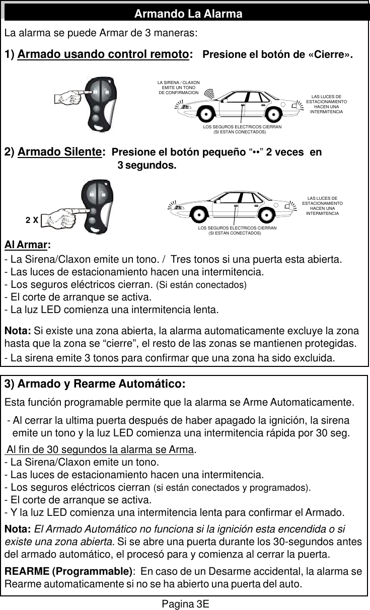 La alarma se puede Armar de 3 maneras:1) Armado usando control remoto:   Presione el bot&oacute;n de &laquo;Cierre&raquo;.2) Armado Silente:  Presione el bot&oacute;n peque&ntilde;o &ldquo;&bull;&bull;&rdquo; 2 veces  en3 segundos.Al Armar:- La Sirena/Claxon emite un tono. /  Tres tonos si una puerta esta abierta.- Las luces de estacionamiento hacen una intermitencia.- Los seguros el&eacute;ctricos cierran. (Si est&aacute;n conectados)- El corte de arranque se activa.- La luz LED comienza una intermitencia lenta.Nota: Si existe una zona abierta, la alarma automaticamente excluye la zonahasta que la zona se &ldquo;cierre&rdquo;, el resto de las zonas se mantienen protegidas.- La sirena emite 3 tonos para confirmar que una zona ha sido excluida.3) Armado y Rearme Autom&aacute;tico:Esta funci&oacute;n programable permite que la alarma se Arme Automaticamente. - Al cerrar la ultima puerta despu&eacute;s de haber apagado la ignici&oacute;n, la sirena   emite un tono y la luz LED comienza una intermitencia r&aacute;pida por 30 seg. Al fin de 30 segundos la alarma se Arma.- La Sirena/Claxon emite un tono.- Las luces de estacionamiento hacen una intermitencia.- Los seguros el&eacute;ctricos cierran (si est&aacute;n conectados y programados).- El corte de arranque se activa.- Y la luz LED comienza una intermitencia lenta para confirmar el Armado.Nota: El Armado Autom&aacute;tico no funciona si la ignici&oacute;n esta encendida o siexiste una zona abierta. Si se abre una puerta durante los 30-segundos antesdel armado autom&aacute;tico, el proces&oacute; para y comienza al cerrar la puerta.REARME (Programmable):  En caso de un Desarme accidental, la alarma seRearme automaticamente si no se ha abierto una puerta del auto.Pagina 3EArmando La AlarmaLA SIRENA / CLAXONEMITE UN TONODE CONFIRMACION LAS LUCES DEESTACIONAMIENTOHACEN UNAINTERMITENCIALOS SEGUROS ELECTRICOS CIERRAN         (SI ESTAN CONECTADOS)LOS SEGUROS ELECTRICOS CIERRAN         (SI ESTAN CONECTADOS)2 XLAS LUCES DEESTACIONAMIENTOHACEN UNAINTERMITENCIA