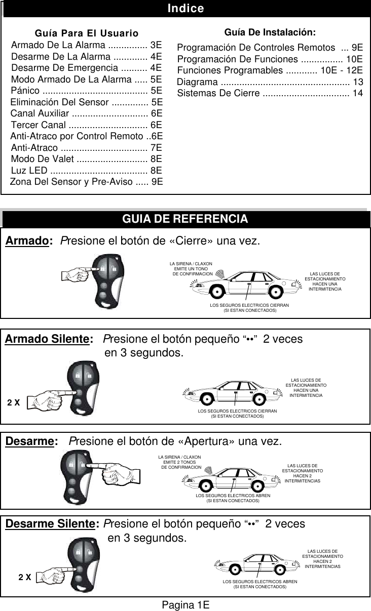  Armado:  Presione el bot&oacute;n de &laquo;Cierre&raquo; una vez. Armado Silente:   Presione el bot&oacute;n peque&ntilde;o &ldquo;&bull;&bull;&rdquo;  2 veces        en 3 segundos. Desarme:   Presione el bot&oacute;n de &laquo;Apertura&raquo; una vez. Desarme Silente: Presione el bot&oacute;n peque&ntilde;o &ldquo;&bull;&bull;&rdquo;  2 veces         en 3 segundos.GUIA DE REFERENCIA2 X2 XIndiceGu&iacute;a Para El UsuarioArmado De La Alarma ............... 3EDesarme De La Alarma ............. 4EDesarme De Emergencia .......... 4EModo Armado De La Alarma ..... 5EP&aacute;nico ........................................ 5EEliminaci&oacute;n Del Sensor .............. 5ECanal Auxiliar ............................. 6ETercer Canal .............................. 6EAnti-Atraco por Control Remoto ..6EAnti-Atraco ................................. 7EModo De Valet ........................... 8ELuz LED ..................................... 8EZona Del Sensor y Pre-Aviso ..... 9EGu&iacute;a De Instalaci&oacute;n:Programaci&oacute;n De Controles Remotos  ... 9EProgramaci&oacute;n De Funciones ................ 10EFunciones Programables ............ 10E - 12EDiagrama ................................................. 13Sistemas De Cierre ................................. 14LA SIRENA / CLAXONEMITE UN TONO   DE CONFIRMACION LAS LUCES DEESTACIONAMIENTOHACEN UNAINTERMITENCIALOS SEGUROS ELECTRICOS CIERRAN (SI ESTAN CONECTADOS)LA SIRENA / CLAXONEMITE 2 TONOS   DE CONFIRMACION LAS LUCES DEESTACIONAMIENTOHACEN 2INTERMITENCIASLOS SEGUROS ELECTRICOS CIERRAN(SI ESTAN CONECTADOS)LAS LUCES DEESTACIONAMIENTOHACEN UNAINTERMITENCIALOS SEGUROS ELECTRICOS ABREN(SI ESTAN CONECTADOS)LAS LUCES DEESTACIONAMIENTOHACEN 2INTERMITENCIASLOS SEGUROS ELECTRICOS ABREN(SI ESTAN CONECTADOS)Pagina 1E