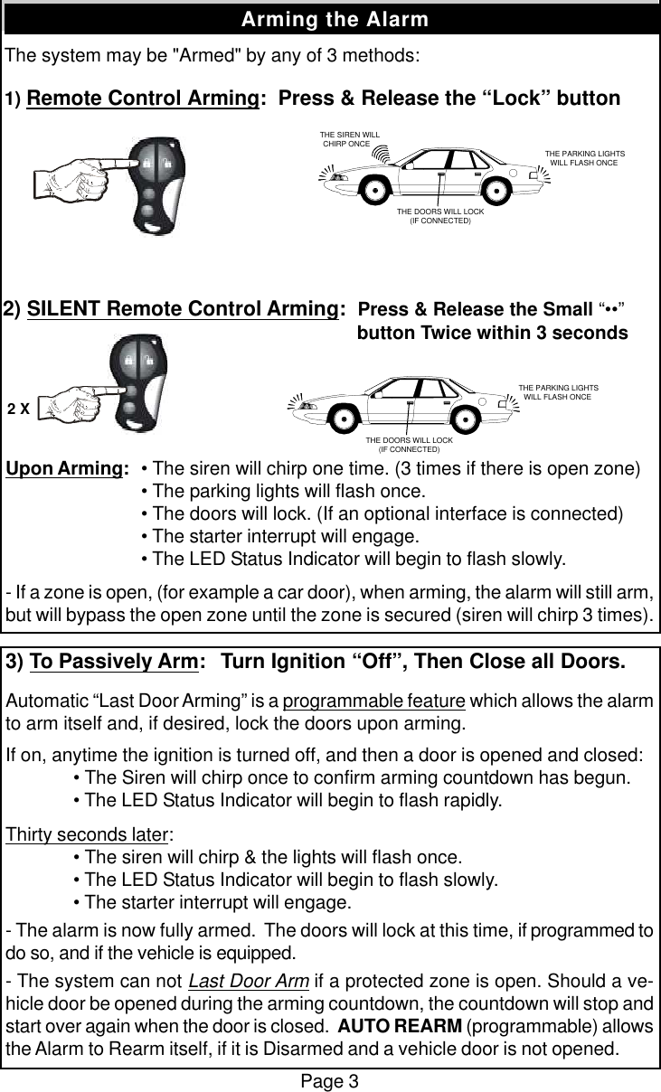 The system may be "Armed" by any of 3 methods:1) Remote Control Arming:  Press &amp; Release the &ldquo;Lock&rdquo; buttonPage 3Arming the Alarm2) SILENT Remote Control Arming:  Press &amp; Release the Small &ldquo;&bull;&bull;&rdquo;   button Twice within 3 secondsUpon Arming:&bull; The siren will chirp one time. (3 times if there is open zone)&bull; The parking lights will flash once.&bull; The doors will lock. (If an optional interface is connected)&bull; The starter interrupt will engage.&bull; The LED Status Indicator will begin to flash slowly.- If a zone is open, (for example a car door), when arming, the alarm will still arm,but will bypass the open zone until the zone is secured (siren will chirp 3 times).3) To Passively Arm:  Turn Ignition &ldquo;Off&rdquo;, Then Close all Doors.Automatic &ldquo;Last Door Arming&rdquo; is a programmable feature which allows the alarmto arm itself and, if desired, lock the doors upon arming.If on, anytime the ignition is turned off, and then a door is opened and closed:&bull; The Siren will chirp once to confirm arming countdown has begun.&bull; The LED Status Indicator will begin to flash rapidly.Thirty seconds later:&bull; The siren will chirp &amp; the lights will flash once.&bull; The LED Status Indicator will begin to flash slowly.&bull; The starter interrupt will engage.- The alarm is now fully armed.  The doors will lock at this time, if programmed todo so, and if the vehicle is equipped.- The system can not Last Door Arm if a protected zone is open. Should a ve-hicle door be opened during the arming countdown, the countdown will stop andstart over again when the door is closed.  AUTO REARM (programmable) allowsthe Alarm to Rearm itself, if it is Disarmed and a vehicle door is not opened.   THE SIREN WILLCHIRP ONCE THE PARKING LIGHTSWILL FLASH ONCETHE DOORS WILL LOCK(IF CONNECTED) THE PARKING LIGHTSWILL FLASH ONCETHE DOORS WILL LOCK(IF CONNECTED)2 X