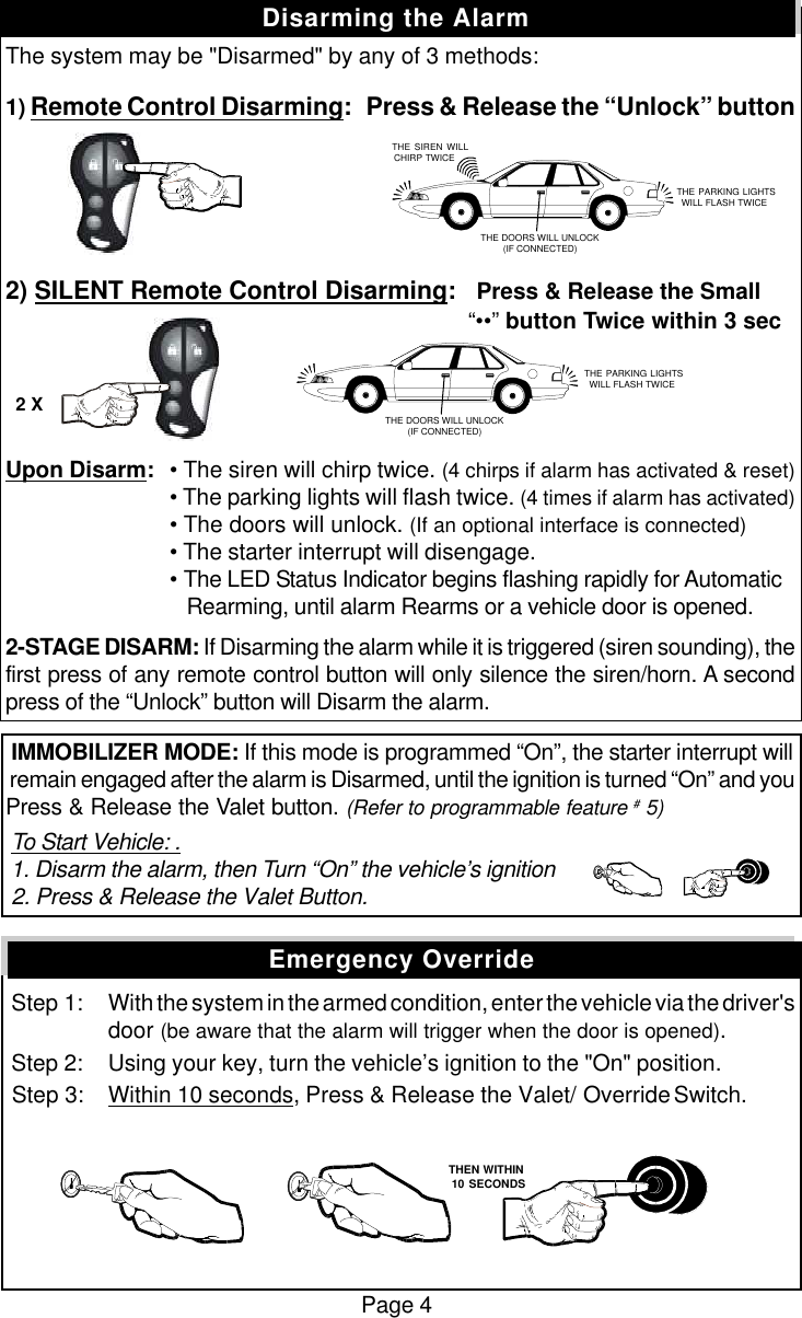 The system may be "Disarmed" by any of 3 methods:1) Remote Control Disarming:   Press &amp; Release the &ldquo;Unlock&rdquo; button2) SILENT Remote Control Disarming:   Press &amp; Release the Small        &ldquo;&bull;&bull;&rdquo; button Twice within 3 secUpon Disarm:&bull; The siren will chirp twice. (4 chirps if alarm has activated &amp; reset)&bull; The parking lights will flash twice. (4 times if alarm has activated)&bull; The doors will unlock. (If an optional interface is connected)&bull; The starter interrupt will disengage.&bull; The LED Status Indicator begins flashing rapidly for Automatic   Rearming, until alarm Rearms or a vehicle door is opened.2-STAGE DISARM: If Disarming the alarm while it is triggered (siren sounding), thefirst press of any remote control button will only silence the siren/horn. A secondpress of the &ldquo;Unlock&rdquo; button will Disarm the alarm. IMMOBILIZER MODE: If this mode is programmed &ldquo;On&rdquo;, the starter interrupt will remain engaged after the alarm is Disarmed, until the ignition is turned &ldquo;On&rdquo; and youPress &amp; Release the Valet button. (Refer to programmable feature # 5) To Start Vehicle: . 1. Disarm the alarm, then Turn &ldquo;On&rdquo; the vehicle&rsquo;s ignition 2. Press &amp; Release the Valet Button. Step 1: With the system in the armed condition, enter the vehicle via the driver'sdoor (be aware that the alarm will trigger when the door is opened). Step 2: Using your key, turn the vehicle&rsquo;s ignition to the "On" position. Step 3: Within 10 seconds, Press &amp; Release the Valet/ Override Switch.Page 4Disarming the AlarmEmergency Override   THE SIREN WILLCHIRP TWICE THE PARKING LIGHTSWILL FLASH TWICETHE DOORS WILL UNLOCK(IF CONNECTED) THE PARKING LIGHTSWILL FLASH TWICETHE DOORS WILL UNLOCK(IF CONNECTED)2 X   THEN WITHIN   10 SECONDS