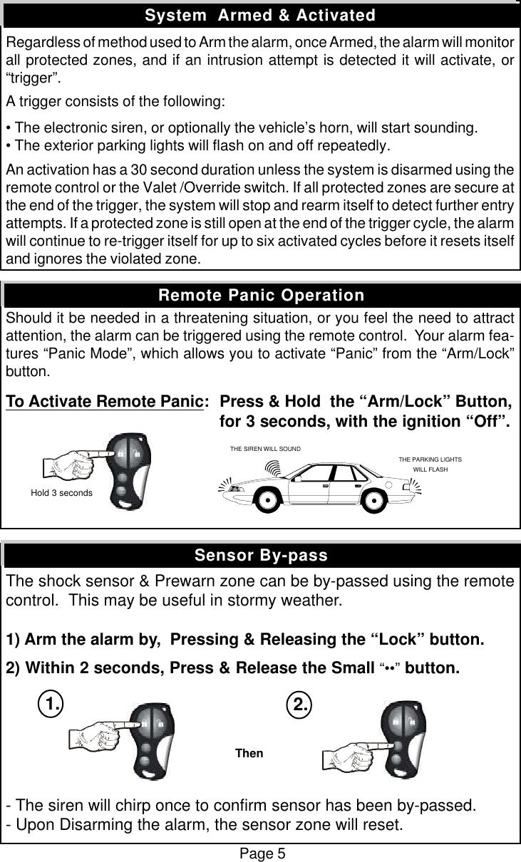 Regardless of method used to Arm the alarm, once Armed, the alarm will monitorall protected zones, and if an intrusion attempt is detected it will activate, or&ldquo;trigger&rdquo;.A trigger consists of the following:&bull; The electronic siren, or optionally the vehicle&rsquo;s horn, will start sounding.&bull; The exterior parking lights will flash on and off repeatedly.An activation has a 30 second duration unless the system is disarmed using theremote control or the Valet /Override switch. If all protected zones are secure atthe end of the trigger, the system will stop and rearm itself to detect further entryattempts. If a protected zone is still open at the end of the trigger cycle, the alarmwill continue to re-trigger itself for up to six activated cycles before it resets itselfand ignores the violated zone.Should it be needed in a threatening situation, or you feel the need to attractattention, the alarm can be triggered using the remote control.  Your alarm fea-tures &ldquo;Panic Mode&rdquo;, which allows you to activate &ldquo;Panic&rdquo; from the &ldquo;Arm/Lock&rdquo;button.To Activate Remote Panic:Press &amp; Hold  the &ldquo;Arm/Lock&rdquo; Button,for 3 seconds, with the ignition &ldquo;Off&rdquo;.The shock sensor &amp; Prewarn zone can be by-passed using the remotecontrol.  This may be useful in stormy weather.1) Arm the alarm by,  Pressing &amp; Releasing the &ldquo;Lock&rdquo; button.2) Within 2 seconds, Press &amp; Release the Small &ldquo;&bull;&bull;&rdquo; button.- The siren will chirp once to confirm sensor has been by-passed.- Upon Disarming the alarm, the sensor zone will reset.Sensor By-passSystem  Armed &amp; ActivatedRemote Panic OperationPage 5THE SIREN WILL SOUNDTHE PARKING LIGHTSWILL FLASH Hold 3 secondsThen1. 2.