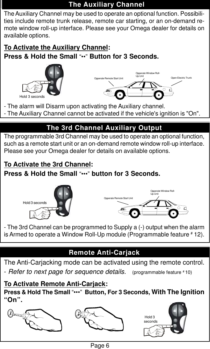 The Auxiliary Channel may be used to operate an optional function. Possibili-ties include remote trunk release, remote car starting, or an on-demand re-mote window roll-up interface. Please see your Omega dealer for details onavailable options.To Activate the Auxiliary Channel:Press &amp; Hold the Small &ldquo;&bull;&bull;&rdquo; Button for 3 Seconds.- The alarm will Disarm upon activating the Auxiliary channel.- The Auxiliary Channel cannot be activated if the vehicle's ignition is "On".The programmable 3rd Channel may be used to operate an optional function,such as a remote start unit or an on-demand remote window roll-up interface.Please see your Omega dealer for details on available options.To Activate the 3rd Channel:Press &amp; Hold the Small &ldquo;&bull;&bull;&bull;&rdquo; button for 3 Seconds.- The 3rd Channel can be programmed to Supply a (-) output when the alarmis Armed to operate a Window Roll-Up module (Programmable feature # 12).The Anti-Carjacking mode can be activated using the remote control.- Refer to next page for sequence details.    (programmable feature # 10)To Activate Remote Anti-Carjack:Press &amp; Hold The Small &ldquo;&bull;&bull;&bull;&rdquo;  Button, For 3 Seconds, With The Ignition&ldquo;On&rdquo;.Page 6The Auxiliary Channel Hold 3 secondsOpen Electric TrunkOpperate Window Roll-Up UnitOpperate Remote Start Unit Hold 3 secondsOpperate Remote Start UnitOpperate Window Roll-Up UnitRemote Anti-CarjackThe 3rd Channel Auxiliary Output Hold 3seconds