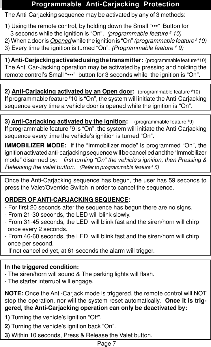 Page 7The Anti-Carjacking sequence may be activated by any of 3 methods:1) Using the remote control, by holding down the Small &ldquo;&bull;&bull;&bull;&rdquo;  Button for    3 seconds while the ignition is &ldquo;On&rdquo;.  (programmable feature # 10)2) When a door is Opened while the ignition is &ldquo;On&rdquo; (programmable feature # 10)3) Every time the ignition is turned &ldquo;On&rdquo;. (Programmable feature # 9)1) Anti-Carjacking activated using the transmitter:   (programmable feature #10)The Anti Car-Jacking operation may be activated by pressing and holding theremote control&rsquo;s Small &ldquo;&bull;&bull;&bull;&rdquo;  button for 3 seconds while  the ignition is &ldquo;On&rdquo;.2) Anti-Carjacking activated by an Open door:  (programmable feature #10)If programmable feature #10 is &ldquo;On&rdquo;, the system will initiate the Anti-Carjackingsequence every time a vehicle door is opened while the ignition is &ldquo;On&rdquo;.3) Anti-Carjacking activated by the ignition:    (programmable feature #9)If programmable feature #9 is &ldquo;On&rdquo;, the system will initiate the Anti-Carjackingsequence every time the vehicle&rsquo;s ignition is turned &ldquo;On&rdquo;.IMMOBILIZER MODE:  If the &ldquo;Immobilizer mode&rdquo; is programmed &ldquo;On&rdquo;, theignition activated anti-carjacking sequence will be cancelled and the &ldquo;Immobilizermode&rdquo; disarmed by:    first turning &ldquo;On&rdquo; the vehicle&rsquo;s ignition, then Pressing &amp;Releasing the valet button.   (Refer to programmable feature # 5)Once the Anti-Carjacking sequence has begun, the user has 59 seconds topress the Valet/Override Switch in order to cancel the sequence.ORDER OF ANTI-CARJACKING SEQUENCE:- For first 20 seconds after the sequence has begun there are no signs.- From 21-30 seconds, the LED will blink slowly.- From 31-45 seconds, the LED  will blink fast and the siren/horn will chirp  once every 2 seconds.- From 46-60 seconds, the LED  will blink fast and the siren/horn will chirp  once per second.- If not cancelled yet, at 61 seconds the alarm will trigger.In the triggered condition:- The siren/horn will sound &amp; The parking lights will flash.- The starter interrupt will engage.NOTE: Once the Anti-Carjack mode is triggered, the remote control will NOTstop the operation, nor will the system reset automatically.  Once it is trig-gered, the Anti-Carjacking operation can only be deactivated by:1) Turning the vehicle&rsquo;s ignition &ldquo;Off&rdquo;.2) Turning the vehicle&rsquo;s ignition back &ldquo;On&rdquo;.3) Within 10 seconds, Press &amp; Release the Valet button.Programmable  Anti-Carjacking  Protection