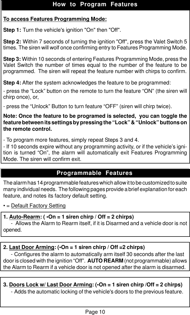 Page 10To access Features Programming Mode:Step 1: Turn the vehicle's ignition "On" then "Off".Step 2: Within 7 seconds of turning the ignition "Off", press the Valet Switch 5times. The siren will wolf once confirming entry to Features Programming Mode.Step 3: Within 10 seconds of entering Features Programming Mode, press theValet Switch the number of times equal to the number of the feature to beprogrammed.  The siren will repeat the feature number with chirps to confirm.Step 4: After the system acknowledges the feature to be programmed:- press the &ldquo;Lock&rdquo; button on the remote to turn the feature &ldquo;ON&rdquo; (the siren willchirp once), or,- press the &ldquo;Unlock&rdquo; Button to turn feature &ldquo;OFF&rdquo; (siren will chirp twice).Note: Once the feature to be programed is selected,  you can toggle thefeature between its settings by pressing the &ldquo;Lock&rdquo; &amp; &ldquo;Unlock&rdquo; buttons onthe remote control.- To program more features, simply repeat Steps 3 and 4.- If 10 seconds expire without any programming activity, or if the vehicle&rsquo;s igni-tion is turned &ldquo;On&rdquo;, the alarm will automatically exit Features ProgrammingMode. The siren will confirm exit.The alarm has 14 programmable features which allow it to be customized to suitemany individual needs.  The following pages provide a brief explanation for eachfeature, and notes its factory default setting.&bull; = Default Factory Setting1. Auto-Rearm: ( &bull;On = 1 siren chirp / Off = 2 chirps)-Allows the Alarm to Rearm itself, if it is Disarmed and a vehicle door is notopened.2. Last Door Arming: (&bull;On = 1 siren chirp / Off =2 chirps)-Configures the alarm to automatically arm itself 30 seconds after the lastdoor is closed with the ignition &ldquo;Off&rdquo;.  AUTO REARM (not programmable) allowsthe Alarm to Rearm if a vehicle door is not opened after the alarm is disarmed.3. Doors Lock w/ Last Door Arming: (&bull;On = 1 siren chirp /Off = 2 chirps)-Adds the automatic locking of the vehicle's doors to the previous feature.How  to  Program  FeaturesProgrammable  Features