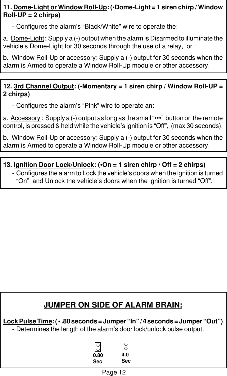 Page 1211. Dome-Light or Window Roll-Up: (&bull;Dome-Light = 1 siren chirp / WindowRoll-UP = 2 chirps)-Configures the alarm&rsquo;s &ldquo;Black/White&rdquo; wire to operate the:a.  Dome-Light:  Supply a (-) output when the alarm is Disarmed to illuminate thevehicle&rsquo;s Dome-Light for 30 seconds through the use of a relay,  orb.  Window Roll-Up or accessory: Supply a (-) output for 30 seconds when thealarm is Armed to operate a Window Roll-Up module or other accessory.12. 3rd Channel Output: (&bull;Momentary = 1 siren chirp / Window Roll-UP =2 chirps)-Configures the alarm&rsquo;s &ldquo;Pink&rdquo; wire to operate an:a.  Accessory :  Supply a (-) output as long as the small &ldquo;&bull;&bull;&bull;&rdquo;  button on the remotecontrol, is pressed &amp; held while the vehicle&rsquo;s ignition is &ldquo;Off&rdquo;,  (max 30 seconds).b.  Window Roll-Up or accessory: Supply a (-) output for 30 seconds when thealarm is Armed to operate a Window Roll-Up module or other accessory.13. Ignition Door Lock/Unlock: (&bull;On = 1 siren chirp / Off = 2 chirps)-Configures the alarm to Lock the vehicle's doors when the ignition is turned&ldquo;On&rdquo;  and Unlock the vehicle&rsquo;s doors when the ignition is turned &ldquo;Off&rdquo;.JUMPER ON SIDE OF ALARM BRAIN:Lock Pulse Time: ( &bull; .80 seconds = Jumper &ldquo;In&rdquo; / 4 seconds = Jumper &ldquo;Out&rdquo;)-Determines the length of the alarm&rsquo;s door lock/unlock pulse output.0.80Sec4.0Sec