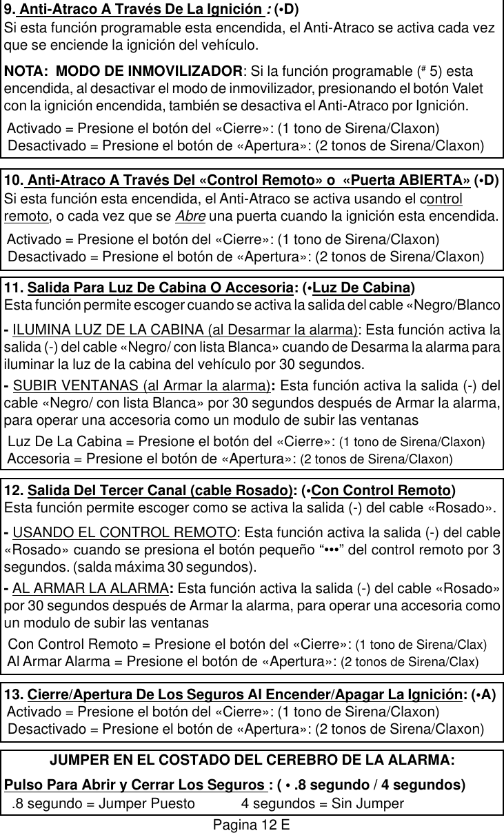 9. Anti-Atraco A Trav&eacute;s De La Ignici&oacute;n : (&bull;D)Si esta funci&oacute;n programable esta encendida, el Anti-Atraco se activa cada vezque se enciende la ignici&oacute;n del veh&iacute;culo.NOTA:  MODO DE INMOVILIZADOR: Si la funci&oacute;n programable (# 5) estaencendida, al desactivar el modo de inmovilizador, presionando el bot&oacute;n Valetcon la ignici&oacute;n encendida, tambi&eacute;n se desactiva el Anti-Atraco por Ignici&oacute;n. Activado = Presione el bot&oacute;n del &laquo;Cierre&raquo;: (1 tono de Sirena/Claxon) Desactivado = Presione el bot&oacute;n de &laquo;Apertura&raquo;: (2 tonos de Sirena/Claxon)10. Anti-Atraco A Trav&eacute;s Del &laquo;Control Remoto&raquo; o  &laquo;Puerta ABIERTA&raquo; (&bull;D)Si esta funci&oacute;n esta encendida, el Anti-Atraco se activa usando el controlremoto, o cada vez que se Abre una puerta cuando la ignici&oacute;n esta encendida. Activado = Presione el bot&oacute;n del &laquo;Cierre&raquo;: (1 tono de Sirena/Claxon) Desactivado = Presione el bot&oacute;n de &laquo;Apertura&raquo;: (2 tonos de Sirena/Claxon)11. Salida Para Luz De Cabina O Accesoria: (&bull;Luz De Cabina)Esta funci&oacute;n permite escoger cuando se activa la salida del cable &laquo;Negro/Blanco- ILUMINA LUZ DE LA CABINA (al Desarmar la alarma): Esta funci&oacute;n activa lasalida (-) del cable &laquo;Negro/ con lista Blanca&raquo; cuando de Desarma la alarma parailuminar la luz de la cabina del veh&iacute;culo por 30 segundos.- SUBIR VENTANAS (al Armar la alarma): Esta funci&oacute;n activa la salida (-) delcable &laquo;Negro/ con lista Blanca&raquo; por 30 segundos despu&eacute;s de Armar la alarma,para operar una accesoria como un modulo de subir las ventanas Luz De La Cabina = Presione el bot&oacute;n del &laquo;Cierre&raquo;: (1 tono de Sirena/Claxon) Accesoria = Presione el bot&oacute;n de &laquo;Apertura&raquo;: (2 tonos de Sirena/Claxon)12. Salida Del Tercer Canal (cable Rosado): (&bull;Con Control Remoto)Esta funci&oacute;n permite escoger como se activa la salida (-) del cable &laquo;Rosado&raquo;.- USANDO EL CONTROL REMOTO: Esta funci&oacute;n activa la salida (-) del cable&laquo;Rosado&raquo; cuando se presiona el bot&oacute;n peque&ntilde;o &ldquo;&bull;&bull;&bull;&rdquo; del control remoto por 3segundos. (salda m&aacute;xima 30 segundos).- AL ARMAR LA ALARMA: Esta funci&oacute;n activa la salida (-) del cable &laquo;Rosado&raquo;por 30 segundos despu&eacute;s de Armar la alarma, para operar una accesoria comoun modulo de subir las ventanas Con Control Remoto = Presione el bot&oacute;n del &laquo;Cierre&raquo;: (1 tono de Sirena/Clax) Al Armar Alarma = Presione el bot&oacute;n de &laquo;Apertura&raquo;: (2 tonos de Sirena/Clax)13. Cierre/Apertura De Los Seguros Al Encender/Apagar La Ignici&oacute;n: (&bull;A) Activado = Presione el bot&oacute;n del &laquo;Cierre&raquo;: (1 tono de Sirena/Claxon) Desactivado = Presione el bot&oacute;n de &laquo;Apertura&raquo;: (2 tonos de Sirena/Claxon)JUMPER EN EL COSTADO DEL CEREBRO DE LA ALARMA:Pulso Para Abrir y Cerrar Los Seguros : ( &bull; .8 segundo / 4 segundos)  .8 segundo = Jumper Puesto            4 segundos = Sin JumperPagina 12 E