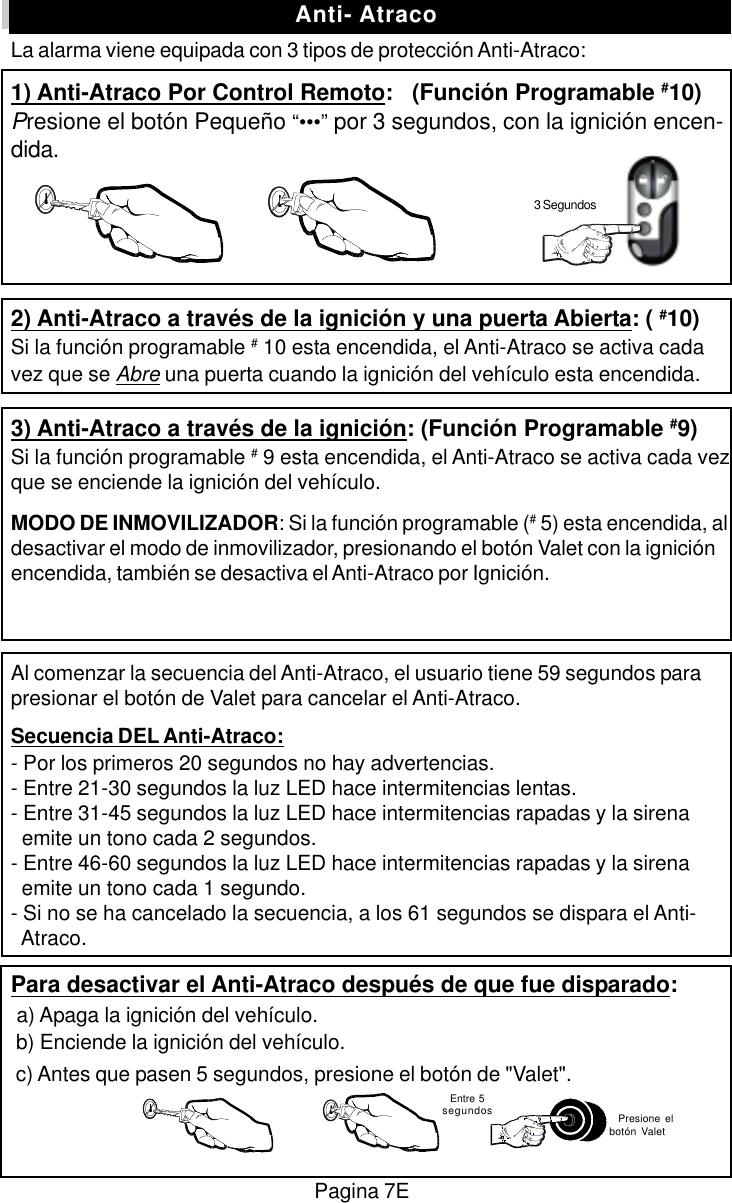 Pagina 7E  Entre 5segundos   Presione elbot&oacute;n ValetLa alarma viene equipada con 3 tipos de protecci&oacute;n Anti-Atraco:1) Anti-Atraco Por Control Remoto:   (Funci&oacute;n Programable #10)Presione el bot&oacute;n Peque&ntilde;o &ldquo;&bull;&bull;&bull;&rdquo; por 3 segundos, con la ignici&oacute;n encen-dida.2) Anti-Atraco a trav&eacute;s de la ignici&oacute;n y una puerta Abierta: ( #10)Si la funci&oacute;n programable # 10 esta encendida, el Anti-Atraco se activa cadavez que se Abre una puerta cuando la ignici&oacute;n del veh&iacute;culo esta encendida.3) Anti-Atraco a trav&eacute;s de la ignici&oacute;n: (Funci&oacute;n Programable #9)Si la funci&oacute;n programable # 9 esta encendida, el Anti-Atraco se activa cada vezque se enciende la ignici&oacute;n del veh&iacute;culo.MODO DE INMOVILIZADOR: Si la funci&oacute;n programable (# 5) esta encendida, aldesactivar el modo de inmovilizador, presionando el bot&oacute;n Valet con la ignici&oacute;nencendida, tambi&eacute;n se desactiva el Anti-Atraco por Ignici&oacute;n.Al comenzar la secuencia del Anti-Atraco, el usuario tiene 59 segundos parapresionar el bot&oacute;n de Valet para cancelar el Anti-Atraco.Secuencia DEL Anti-Atraco:- Por los primeros 20 segundos no hay advertencias.- Entre 21-30 segundos la luz LED hace intermitencias lentas.- Entre 31-45 segundos la luz LED hace intermitencias rapadas y la sirena  emite un tono cada 2 segundos.- Entre 46-60 segundos la luz LED hace intermitencias rapadas y la sirena  emite un tono cada 1 segundo.- Si no se ha cancelado la secuencia, a los 61 segundos se dispara el Anti-  Atraco.Para desactivar el Anti-Atraco despu&eacute;s de que fue disparado: a) Apaga la ignici&oacute;n del veh&iacute;culo. b) Enciende la ignici&oacute;n del veh&iacute;culo. c) Antes que pasen 5 segundos, presione el bot&oacute;n de "Valet".Anti- Atraco3 Segundos