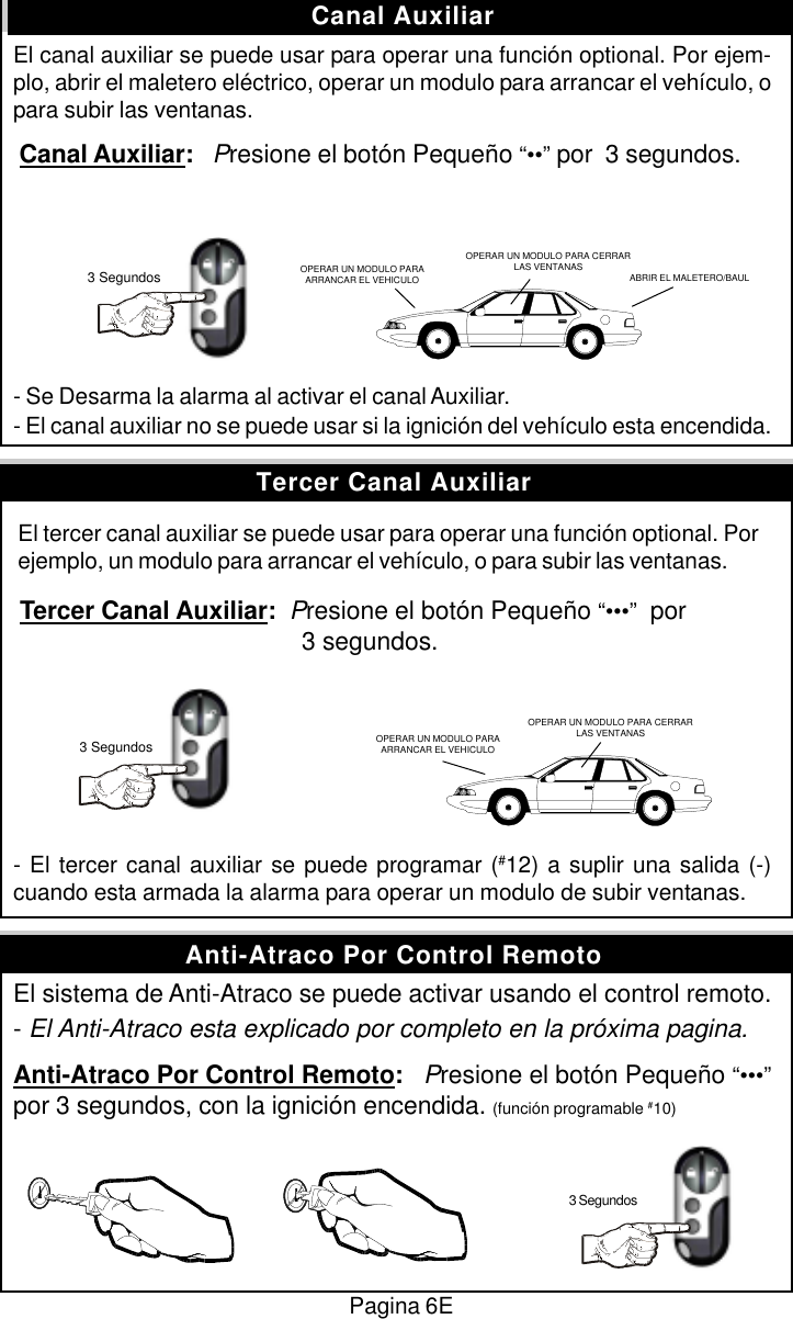 Pagina 6EEl canal auxiliar se puede usar para operar una funci&oacute;n optional. Por ejem-plo, abrir el maletero el&eacute;ctrico, operar un modulo para arrancar el veh&iacute;culo, opara subir las ventanas. Canal Auxiliar:   Presione el bot&oacute;n Peque&ntilde;o &ldquo;&bull;&bull;&rdquo; por  3 segundos.- Se Desarma la alarma al activar el canal Auxiliar.- El canal auxiliar no se puede usar si la ignici&oacute;n del veh&iacute;culo esta encendida. El tercer canal auxiliar se puede usar para operar una funci&oacute;n optional. Por ejemplo, un modulo para arrancar el veh&iacute;culo, o para subir las ventanas. Tercer Canal Auxiliar:  Presione el bot&oacute;n Peque&ntilde;o &ldquo;&bull;&bull;&bull;&rdquo;  por      3 segundos.- El tercer canal auxiliar se puede programar (#12) a suplir una salida (-)cuando esta armada la alarma para operar un modulo de subir ventanas.El sistema de Anti-Atraco se puede activar usando el control remoto.- El Anti-Atraco esta explicado por completo en la pr&oacute;xima pagina.Anti-Atraco Por Control Remoto:   Presione el bot&oacute;n Peque&ntilde;o &ldquo;&bull;&bull;&bull;&rdquo;por 3 segundos, con la ignici&oacute;n encendida. (funci&oacute;n programable #10)Canal AuxiliarAnti-Atraco Por Control RemotoTercer Canal Auxiliar3 Segundos3 SegundosOPERAR UN MODULO PARA CERRARLAS VENTANASOPERAR UN MODULO PARAARRANCAR EL VEHICULOOPERAR UN MODULO PARAARRANCAR EL VEHICULO ABRIR EL MALETERO/BAULOPERAR UN MODULO PARA CERRARLAS VENTANAS3 Segundos