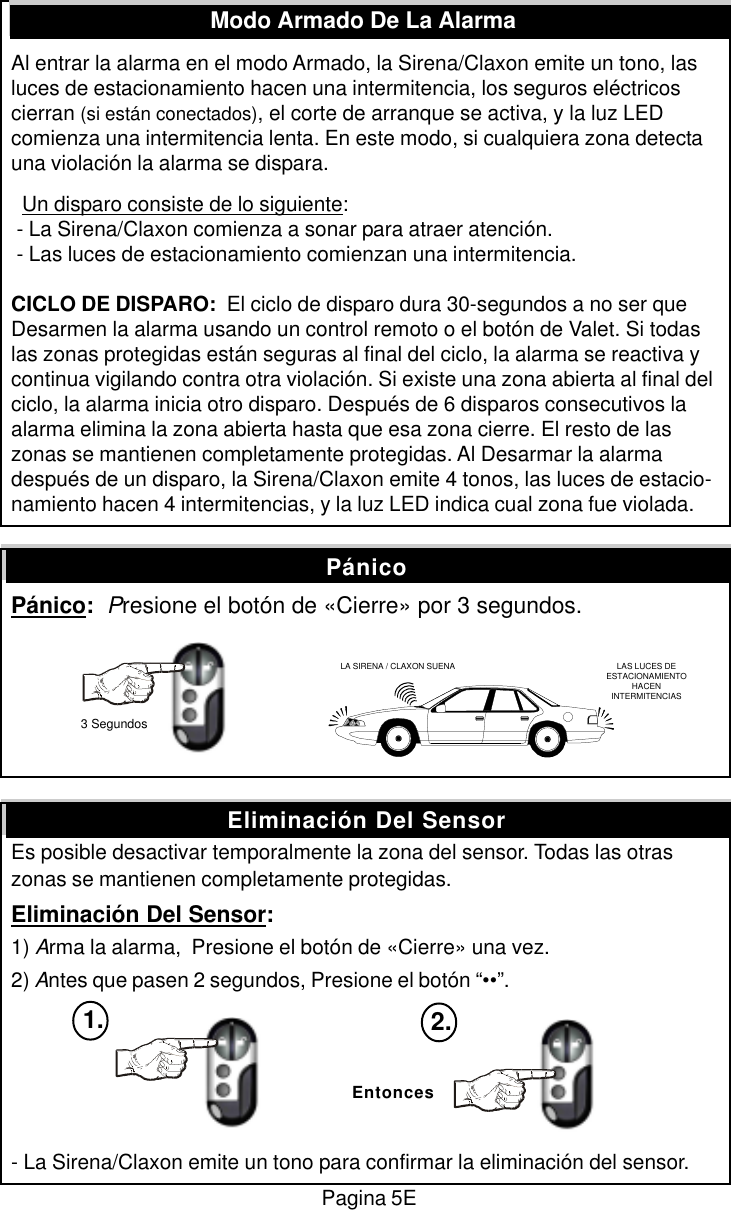 Al entrar la alarma en el modo Armado, la Sirena/Claxon emite un tono, lasluces de estacionamiento hacen una intermitencia, los seguros el&eacute;ctricoscierran (si est&aacute;n conectados), el corte de arranque se activa, y la luz LEDcomienza una intermitencia lenta. En este modo, si cualquiera zona detectauna violaci&oacute;n la alarma se dispara.  Un disparo consiste de lo siguiente: - La Sirena/Claxon comienza a sonar para atraer atenci&oacute;n. - Las luces de estacionamiento comienzan una intermitencia.CICLO DE DISPARO:  El ciclo de disparo dura 30-segundos a no ser queDesarmen la alarma usando un control remoto o el bot&oacute;n de Valet. Si todaslas zonas protegidas est&aacute;n seguras al final del ciclo, la alarma se reactiva ycontinua vigilando contra otra violaci&oacute;n. Si existe una zona abierta al final delciclo, la alarma inicia otro disparo. Despu&eacute;s de 6 disparos consecutivos laalarma elimina la zona abierta hasta que esa zona cierre. El resto de laszonas se mantienen completamente protegidas. Al Desarmar la alarmadespu&eacute;s de un disparo, la Sirena/Claxon emite 4 tonos, las luces de estacio-namiento hacen 4 intermitencias, y la luz LED indica cual zona fue violada.P&aacute;nico:  Presione el bot&oacute;n de &laquo;Cierre&raquo; por 3 segundos.Es posible desactivar temporalmente la zona del sensor. Todas las otraszonas se mantienen completamente protegidas.Eliminaci&oacute;n Del Sensor:1) Arma la alarma,  Presione el bot&oacute;n de &laquo;Cierre&raquo; una vez.2) Antes que pasen 2 segundos, Presione el bot&oacute;n &ldquo;&bull;&bull;&rdquo;.- La Sirena/Claxon emite un tono para confirmar la eliminaci&oacute;n del sensor.Modo Armado De La AlarmaEliminaci&oacute;n Del SensorP&aacute;nicoEntonces1. 2.LA SIRENA / CLAXON SUENA LAS LUCES DEESTACIONAMIENTOHACENINTERMITENCIAS3 SegundosPagina 5E