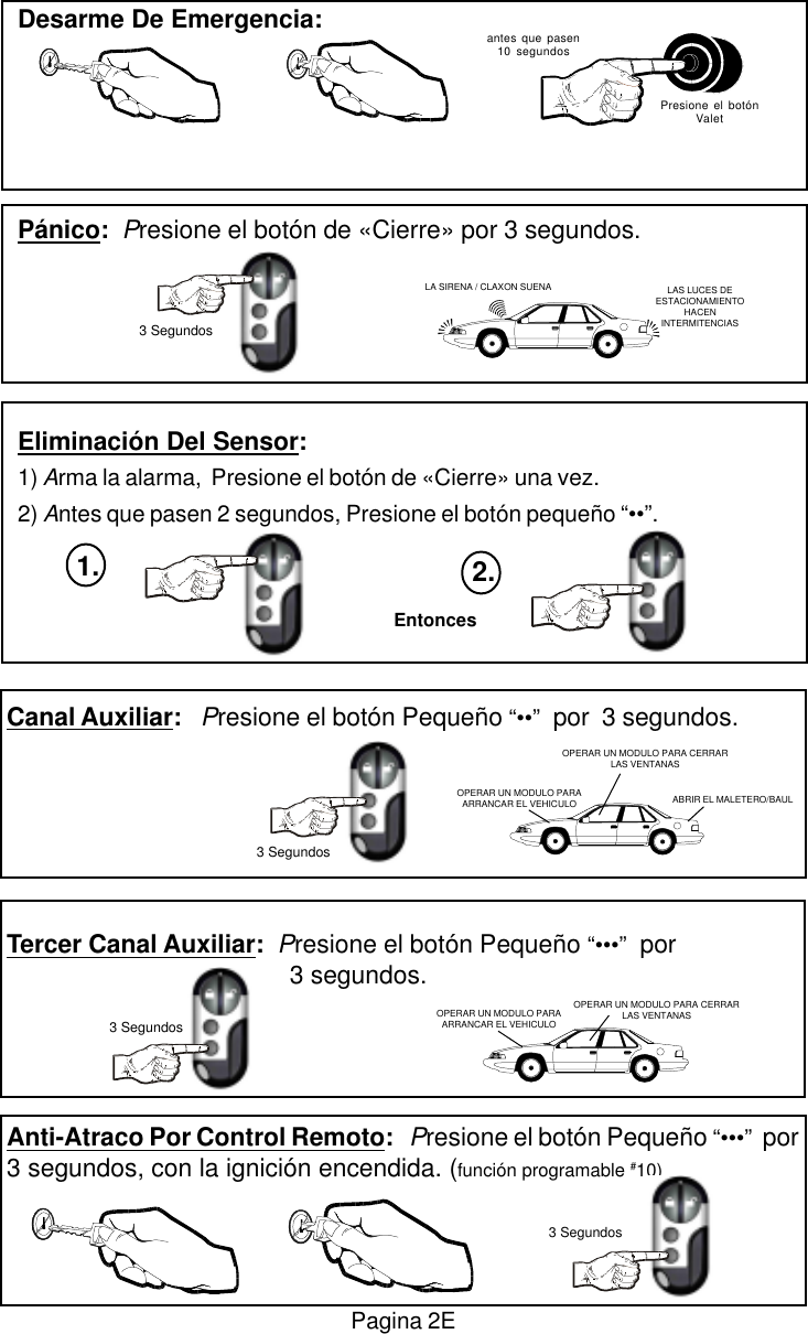 Canal Auxiliar:   Presione el bot&oacute;n Peque&ntilde;o &ldquo;&bull;&bull;&rdquo;  por  3 segundos.Tercer Canal Auxiliar:  Presione el bot&oacute;n Peque&ntilde;o &ldquo;&bull;&bull;&bull;&rdquo;  por     3 segundos.Anti-Atraco Por Control Remoto:   Presione el bot&oacute;n Peque&ntilde;o &ldquo;&bull;&bull;&bull;&rdquo;  por3 segundos, con la ignici&oacute;n encendida. (funci&oacute;n programable #10)Pagina 2EDesarme De Emergencia:P&aacute;nico:  Presione el bot&oacute;n de &laquo;Cierre&raquo; por 3 segundos.Eliminaci&oacute;n Del Sensor:1) Arma la alarma,  Presione el bot&oacute;n de &laquo;Cierre&raquo; una vez.2) Antes que pasen 2 segundos, Presione el bot&oacute;n peque&ntilde;o &ldquo;&bull;&bull;&rdquo;.antes que pasen10 segundosPresione el bot&oacute;nValetLA SIRENA / CLAXON SUENA3 SegundosEntonces2.1.LAS LUCES DEESTACIONAMIENTOHACENINTERMITENCIAS3 SegundosOPERAR UN MODULO PARAARRANCAR EL VEHICULO ABRIR EL MALETERO/BAULOPERAR UN MODULO PARA CERRARLAS VENTANASOPERAR UN MODULO PARA CERRARLAS VENTANASOPERAR UN MODULO PARAARRANCAR EL VEHICULO3 Segundos3 Segundos