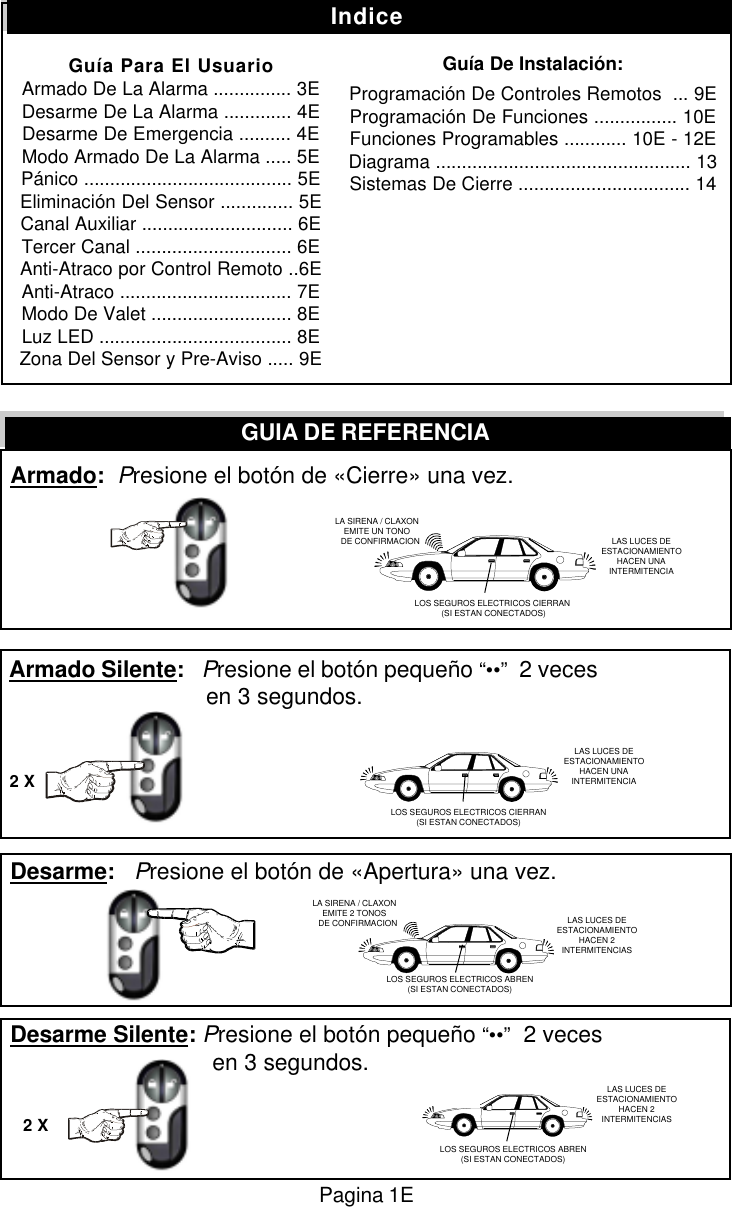  Armado:  Presione el bot&oacute;n de &laquo;Cierre&raquo; una vez. Armado Silente:   Presione el bot&oacute;n peque&ntilde;o &ldquo;&bull;&bull;&rdquo;  2 veces        en 3 segundos. Desarme:   Presione el bot&oacute;n de &laquo;Apertura&raquo; una vez. Desarme Silente: Presione el bot&oacute;n peque&ntilde;o &ldquo;&bull;&bull;&rdquo;  2 veces         en 3 segundos.GUIA DE REFERENCIA2 X2 XIndiceGu&iacute;a Para El UsuarioArmado De La Alarma ............... 3EDesarme De La Alarma ............. 4EDesarme De Emergencia .......... 4EModo Armado De La Alarma ..... 5EP&aacute;nico ........................................ 5EEliminaci&oacute;n Del Sensor .............. 5ECanal Auxiliar ............................. 6ETercer Canal .............................. 6EAnti-Atraco por Control Remoto ..6EAnti-Atraco ................................. 7EModo De Valet ........................... 8ELuz LED ..................................... 8EZona Del Sensor y Pre-Aviso ..... 9EGu&iacute;a De Instalaci&oacute;n:Programaci&oacute;n De Controles Remotos  ... 9EProgramaci&oacute;n De Funciones ................ 10EFunciones Programables ............ 10E - 12EDiagrama ................................................. 13Sistemas De Cierre ................................. 14LA SIRENA / CLAXONEMITE UN TONO   DE CONFIRMACION LAS LUCES DEESTACIONAMIENTOHACEN UNAINTERMITENCIALOS SEGUROS ELECTRICOS CIERRAN (SI ESTAN CONECTADOS)LA SIRENA / CLAXONEMITE 2 TONOS   DE CONFIRMACION LAS LUCES DEESTACIONAMIENTOHACEN 2INTERMITENCIASLOS SEGUROS ELECTRICOS CIERRAN(SI ESTAN CONECTADOS)LAS LUCES DEESTACIONAMIENTOHACEN UNAINTERMITENCIALOS SEGUROS ELECTRICOS ABREN(SI ESTAN CONECTADOS)LAS LUCES DEESTACIONAMIENTOHACEN 2INTERMITENCIASLOS SEGUROS ELECTRICOS ABREN(SI ESTAN CONECTADOS)Pagina 1E