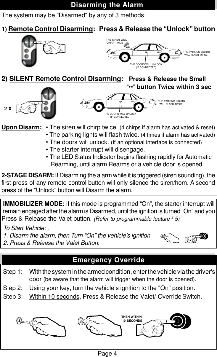Page 4The system may be "Disarmed" by any of 3 methods:1) Remote Control Disarming:   Press &amp; Release the &ldquo;Unlock&rdquo; button2) SILENT Remote Control Disarming:   Press &amp; Release the Small        &ldquo;&bull;&bull;&rdquo; button Twice within 3 secUpon Disarm:&bull; The siren will chirp twice. (4 chirps if alarm has activated &amp; reset)&bull; The parking lights will flash twice. (4 times if alarm has activated)&bull; The doors will unlock. (If an optional interface is connected)&bull; The starter interrupt will disengage.&bull; The LED Status Indicator begins flashing rapidly for Automatic   Rearming, until alarm Rearms or a vehicle door is opened.2-STAGE DISARM: If Disarming the alarm while it is triggered (siren sounding), thefirst press of any remote control button will only silence the siren/horn. A secondpress of the &ldquo;Unlock&rdquo; button will Disarm the alarm. IMMOBILIZER MODE: If this mode is programmed &ldquo;On&rdquo;, the starter interrupt will remain engaged after the alarm is Disarmed, until the ignition is turned &ldquo;On&rdquo; and youPress &amp; Release the Valet button. (Refer to programmable feature # 5) To Start Vehicle: . 1. Disarm the alarm, then Turn &ldquo;On&rdquo; the vehicle&rsquo;s ignition 2. Press &amp; Release the Valet Button. Step 1: With the system in the armed condition, enter the vehicle via the driver'sdoor (be aware that the alarm will trigger when the door is opened). Step 2: Using your key, turn the vehicle&rsquo;s ignition to the "On" position. Step 3: Within 10 seconds, Press &amp; Release the Valet/ Override Switch.Disarming the AlarmEmergency Override   THE SIREN WILLCHIRP TWICE THE PARKING LIGHTSWILL FLASH TWICETHE DOORS WILL UNLOCK(IF CONNECTED) THE PARKING LIGHTSWILL FLASH TWICETHE DOORS WILL UNLOCK(IF CONNECTED)2 X   THEN WITHIN   10 SECONDS