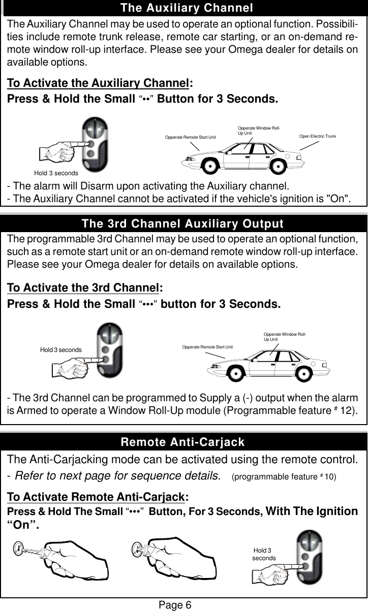 Page 6The Auxiliary Channel may be used to operate an optional function. Possibili-ties include remote trunk release, remote car starting, or an on-demand re-mote window roll-up interface. Please see your Omega dealer for details onavailable options.To Activate the Auxiliary Channel:Press &amp; Hold the Small &ldquo;&bull;&bull;&rdquo; Button for 3 Seconds.- The alarm will Disarm upon activating the Auxiliary channel.- The Auxiliary Channel cannot be activated if the vehicle's ignition is "On".The programmable 3rd Channel may be used to operate an optional function,such as a remote start unit or an on-demand remote window roll-up interface.Please see your Omega dealer for details on available options.To Activate the 3rd Channel:Press &amp; Hold the Small &ldquo;&bull;&bull;&bull;&rdquo; button for 3 Seconds.- The 3rd Channel can be programmed to Supply a (-) output when the alarmis Armed to operate a Window Roll-Up module (Programmable feature # 12).The Anti-Carjacking mode can be activated using the remote control.- Refer to next page for sequence details.    (programmable feature # 10)To Activate Remote Anti-Carjack:Press &amp; Hold The Small &ldquo;&bull;&bull;&bull;&rdquo;  Button, For 3 Seconds, With The Ignition&ldquo;On&rdquo;.The Auxiliary Channel Hold 3 secondsOpen Electric TrunkOpperate Window Roll-Up UnitOpperate Remote Start Unit Hold 3 seconds Opperate Remote Start UnitOpperate Window Roll-Up UnitRemote Anti-CarjackThe 3rd Channel Auxiliary Output Hold 3seconds