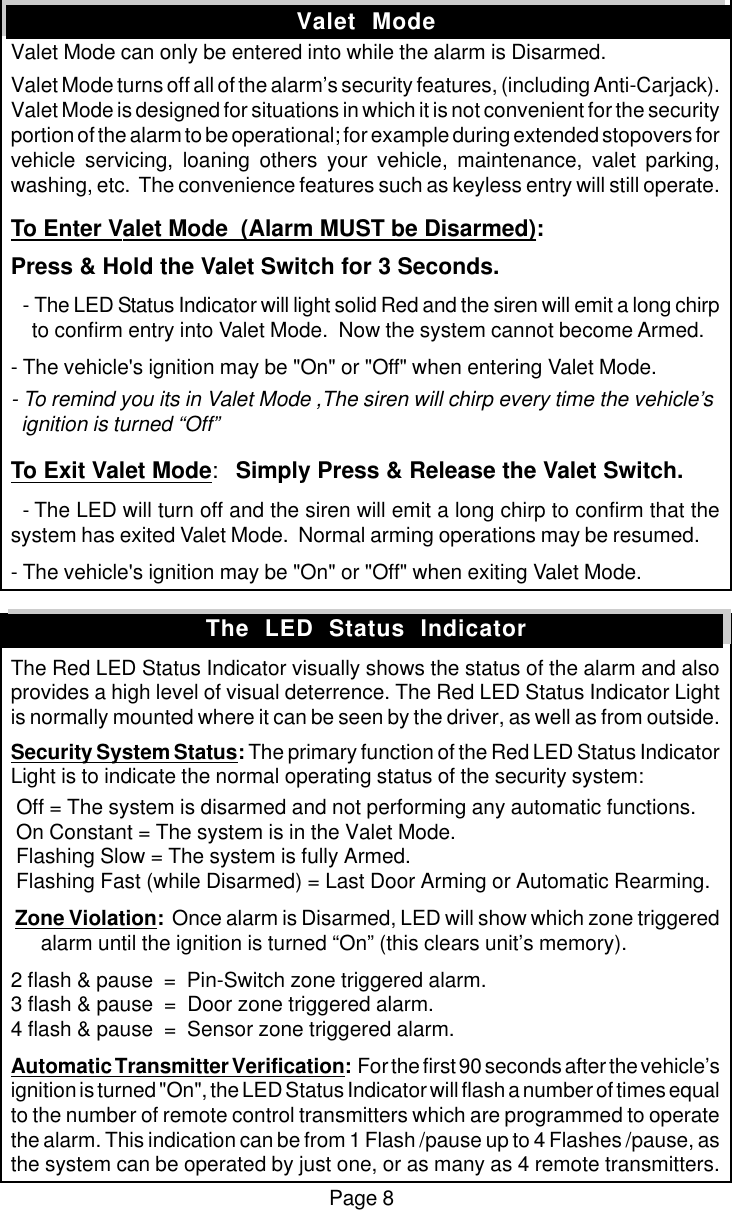 Page 8Valet  ModeValet Mode can only be entered into while the alarm is Disarmed.Valet Mode turns off all of the alarm&rsquo;s security features, (including Anti-Carjack).Valet Mode is designed for situations in which it is not convenient for the securityportion of the alarm to be operational; for example during extended stopovers forvehicle servicing, loaning others your vehicle, maintenance, valet parking,washing, etc.  The convenience features such as keyless entry will still operate.To Enter Valet Mode  (Alarm MUST be Disarmed):Press &amp; Hold the Valet Switch for 3 Seconds.  - The LED Status Indicator will light solid Red and the siren will emit a long chirp    to confirm entry into Valet Mode.  Now the system cannot become Armed.- The vehicle's ignition may be "On" or "Off" when entering Valet Mode.- To remind you its in Valet Mode ,The siren will chirp every time the vehicle&rsquo;s  ignition is turned &ldquo;Off&rdquo;To Exit Valet Mode:Simply Press &amp; Release the Valet Switch.  - The LED will turn off and the siren will emit a long chirp to confirm that thesystem has exited Valet Mode.  Normal arming operations may be resumed.- The vehicle's ignition may be "On" or "Off" when exiting Valet Mode.The Red LED Status Indicator visually shows the status of the alarm and alsoprovides a high level of visual deterrence. The Red LED Status Indicator Lightis normally mounted where it can be seen by the driver, as well as from outside.Security System Status: The primary function of the Red LED Status IndicatorLight is to indicate the normal operating status of the security system: Off = The system is disarmed and not performing any automatic functions. On Constant = The system is in the Valet Mode. Flashing Slow = The system is fully Armed. Flashing Fast (while Disarmed) = Last Door Arming or Automatic Rearming. Zone Violation:  Once alarm is Disarmed, LED will show which zone triggeredalarm until the ignition is turned &ldquo;On&rdquo; (this clears unit&rsquo;s memory).2 flash &amp; pause  =  Pin-Switch zone triggered alarm.3 flash &amp; pause  =  Door zone triggered alarm.4 flash &amp; pause  =  Sensor zone triggered alarm.Automatic Transmitter Verification:  For the first 90 seconds after the vehicle&rsquo;signition is turned "On", the LED Status Indicator will flash a number of times equalto the number of remote control transmitters which are programmed to operatethe alarm. This indication can be from 1 Flash /pause up to 4 Flashes /pause, asthe system can be operated by just one, or as many as 4 remote transmitters.The  LED  Status  Indicator