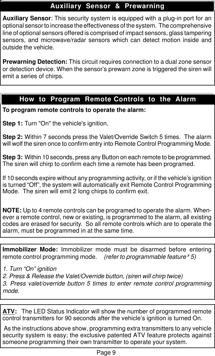 Page 9Auxiliary Sensor: This security system is equipped with a plug-in port for anoptional sensor to increase the effectiveness of the system.  The comprehensiveline of optional sensors offered is comprised of impact sensors, glass tamperingsensors, and microwave/radar sensors which can detect motion inside andoutside the vehicle.Prewarning Detection: This circuit requires connection to a dual zone sensoror detection device. When the sensor&rsquo;s prewarn zone is triggered the siren willemit a series of chirps.To program remote controls to operate the alarm:Step 1: Turn "On" the vehicle's ignition.Step 2: Within 7 seconds press the Valet/Override Switch 5 times.  The alarmwill wolf the siren once to confirm entry into Remote Control Programming Mode.Step 3: Within 10 seconds, press any Button on each remote to be programmed.The siren will chirp to confirm each time a remote has been programed.If 10 seconds expire without any programming activity, or if the vehicle&rsquo;s ignitionis turned &ldquo;Off&rdquo;, the system will automatically exit Remote Control ProgrammingMode.  The siren will emit 2 long chirps to confirm exit.NOTE: Up to 4 remote controls can be programed to operate the alarm. When-ever a remote control, new or existing, is programmed to the alarm, all existingcodes are erased for security.  So all remote controls which are to operate thealarm, must be programmed in at the same time.Immobilizer Mode: Immobilizer mode must be disarmed before enteringremote control programming mode.     (refer to programmable feature # 5)1. Turn &ldquo;On&rdquo; ignition2. Press &amp; Release the Valet/Override button, (siren will chirp twice)3. Press valet/override button 5 times to enter remote control programmingmode.ATV:   The LED Status Indicator will show the number of programmed remotecontrol transmitters for 90 seconds after the vehicle&rsquo;s ignition is turned On. As the instructions above show, programming extra transmitters to any vehiclesecurity system is easy; the exclusive patented ATV feature protects againstsomeone programming their own transmitter to operate your system.Auxiliary  Sensor  &amp;  PrewarningHow  to  Program  Remote Controls  to  the  Alarm