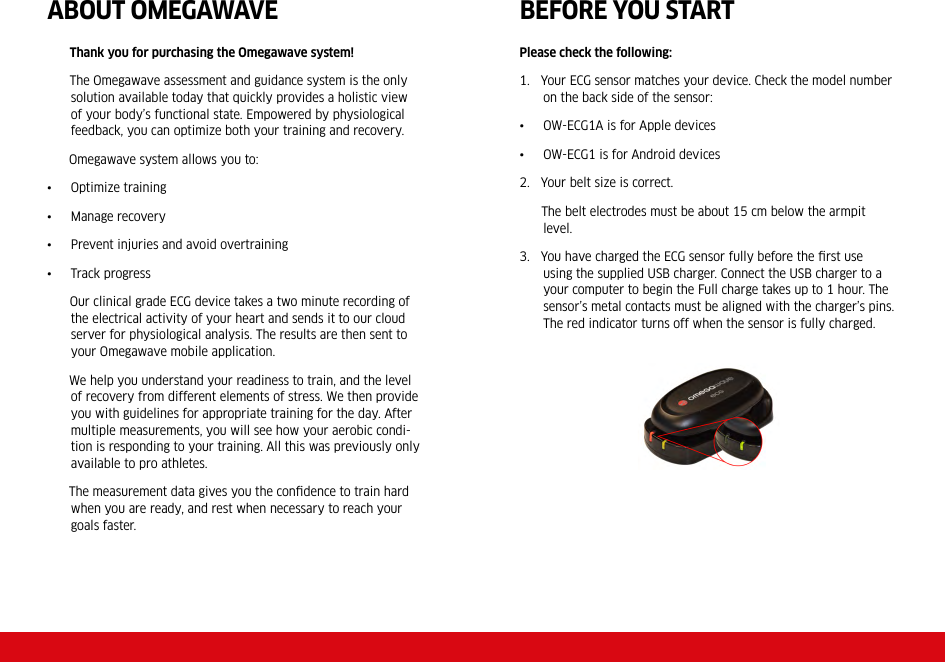 ABOUT OMEGAWAVE       Thank you for purchasing the Omegawave system!       The Omegawave assessment and guidance system is the only solution available today that quickly provides a holistic view of your body’s functional state. Empowered by physiological feedback, you can optimize both your training and recovery.       Omegawave system allows you to:•  Optimize training•  Manage recovery•  Prevent injuries and avoid overtraining•  Track progress       Our clinical grade ECG device takes a two minute recording of the electrical activity of your heart and sends it to our cloud server for physiological analysis. The results are then sent to your Omegawave mobile application.       We help you understand your readiness to train, and the level of recovery from different elements of stress. We then provide you with guidelines for appropriate training for the day. After multiple measurements, you will see how your aerobic condi-tion is responding to your training. All this was previously only available to pro athletes.            The measurement data gives you the conﬁdence to train hard when you are ready, and rest when necessary to reach your goals faster.BEFORE YOU STARTPlease check the following:1.   Your ECG sensor matches your device. Check the model number on the back side of the sensor:•  OW-ECG1A is for Apple devices•  OW-ECG1 is for Android devices2.   Your belt size is correct.      The belt electrodes must be about 15 cm below the armpit level. 3.   You have charged the ECG sensor fully before the ﬁrst use using the supplied USB charger. Connect the USB charger to a your computer to begin the Full charge takes up to 1 hour. The sensor’s metal contacts must be aligned with the charger’s pins. The red indicator turns off when the sensor is fully charged. 