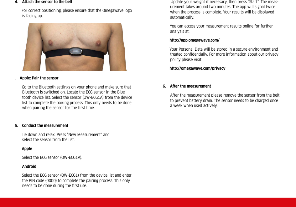4. Attach the sensor to the belt      For correct positioning, please ensure that the Omegawave logo is facing up.   .    Apple: Pair the sensor       Go to the Bluetooth settings on your phone and make sure that Bluetooth is switched on. Locate the ECG sensor in the Blue-tooth device list. Select the sensor (OW-ECG1A) from the device list to complete the pairing process. This only needs to be done when pairing the sensor for the ﬁrst time.5.    Conduct the measurement            Lie  down  and  relax.  Press  “New  Measurement”  and                      select the sensor from the list.       Apple       Select the ECG sensor (OW-ECG1A).       Android       Select the ECG sensor (OW-ECG1) from the device list and enter the PIN code (0000) to complete the pairing process. This only needs to be done during the ﬁrst use.       Update your weight if necessary, then press “Start”. The meas-urement takes around two minutes. The app will signal twice when the process is complete. Your results will be displayed automatically.         You can access your measurement results online for further analysis at:      http://app.omegawave.com/      Your Personal Data will be stored in a secure environment and treated conﬁdentially. For more information about our privacy policy please visit:      http://omegawave.com/privacy6.    After the measurement After the measurement please remove the sensor from the belt to prevent battery drain. The sensor needs to be charged once a week when used actively. 