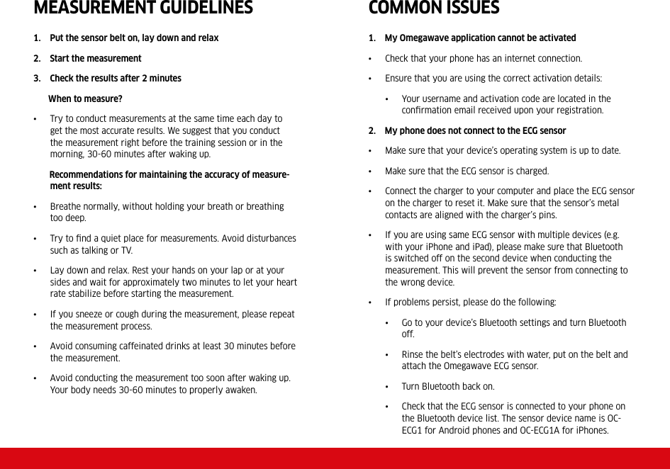 MEASUREMENT GUIDELINES1.    Put the sensor belt on, lay down and relax2.    Start the measurement3.    Check the results after 2 minutes       When to measure?•  Try to conduct measurements at the same time each day to get the most accurate results. We suggest that you conduct the measurement right before the training session or in the morning, 30-60 minutes after waking up.       Recommendations for maintaining the accuracy of measure-ment results:•  Breathe normally, without holding your breath or breathing too deep.•  Try to ﬁnd a quiet place for measurements. Avoid disturbances such as talking or TV.•  Lay down and relax. Rest your hands on your lap or at your sides and wait for approximately two minutes to let your heart rate stabilize before starting the measurement. •  If you sneeze or cough during the measurement, please repeat the measurement process.•  Avoid consuming caffeinated drinks at least 30 minutes before the measurement.•  Avoid conducting the measurement too soon after waking up. Your body needs 30-60 minutes to properly awaken.COMMON ISSUES1.    My Omegawave application cannot be activated•  Check that your phone has an internet connection.•  Ensure that you are using the correct activation details:•  Your username and activation code are located in the conﬁrmation email received upon your registration. 2.    My phone does not connect to the ECG sensor•  Make sure that your device’s operating system is up to date.•  Make sure that the ECG sensor is charged.•  Connect the charger to your computer and place the ECG sensor on the charger to reset it. Make sure that the sensor’s metal contacts are aligned with the charger’s pins.•  If you are using same ECG sensor with multiple devices (e.g. with your iPhone and iPad), please make sure that Bluetooth is switched off on the second device when conducting the measurement. This will prevent the sensor from connecting to the wrong device. •  If problems persist, please do the following:•  Go to your device’s Bluetooth settings and turn Bluetooth off.•  Rinse the belt’s electrodes with water, put on the belt and attach the Omegawave ECG sensor. •  Turn Bluetooth back on.•  Check that the ECG sensor is connected to your phone on the Bluetooth device list. The sensor device name is OC-ECG1 for Android phones and OC-ECG1A for iPhones.