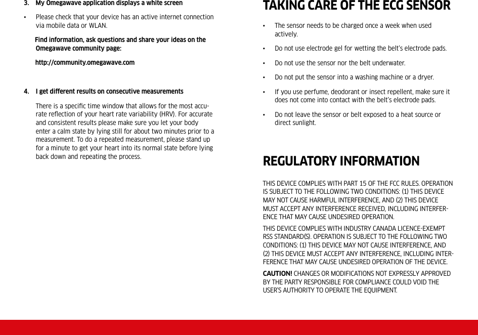 3.    My Omegawave application displays a white screen•  Please check that your device has an active internet connection via mobile data or WLAN.      Find information, ask questions and share your ideas on the Omegawave community page:         http://community.omegawave.com4.  I get different results on consecutive measurements  There is a speciﬁc time window that allows for the most accu-rate reﬂection of your heart rate variability (HRV). For accurate and consistent results please make sure you let your body enter a calm state by lying still for about two minutes prior to a measurement. To do a repeated measurement, please stand up for a minute to get your heart into its normal state before lying back down and repeating the process.TAKING CARE OF THE ECG SENSOR•  The sensor needs to be charged once a week when used actively. •  Do not use electrode gel for wetting the belt’s electrode pads.•  Do not use the sensor nor the belt underwater.•  Do not put the sensor into a washing machine or a dryer.•  If you use perfume, deodorant or insect repellent, make sure it does not come into contact with the belt’s electrode pads.•  Do not leave the sensor or belt exposed to a heat source or direct sunlight.THIS DEVICE COMPLIES WITH PART 15 OF THE FCC RULES. OPERATION IS SUBJECT TO THE FOLLOWING TWO CONDITIONS: 1 THIS DEVICE MAY NOT CAUSE HARMFUL INTERFERENCE, AND 2 THIS DEVICE MUST ACCEPT ANY INTERFERENCE RECEIVED, INCLUDING INTERFERENCE THAT MAY CAUSE UNDESIRED OPERATION.THIS DEVICE COMPLIES WITH INDUSTRY CANADA LICENCEEXEMPT RSS STANDARDS. OPERATION IS SUBJECT TO THE FOLLOWING TWO CONDITIONS: 1 THIS DEVICE MAY NOT CAUSE INTERFERENCE, AND 2 THIS DEVICE MUST ACCEPT ANY INTERFERENCE, INCLUDING INTERFERENCE THAT MAY CAUSE UNDESIRED OPERATION OF THE DEVICE.Caution! CHANGES OR MODIFICATIONS NOT EXPRESSLY APPROVED BY THE PARTY RESPONSIBLE FOR COMPLIANCE COULD VOID THE USER’S AUTHORITY TO OPERATE THE EQUIPMENT.REGULATORY INFORMATION