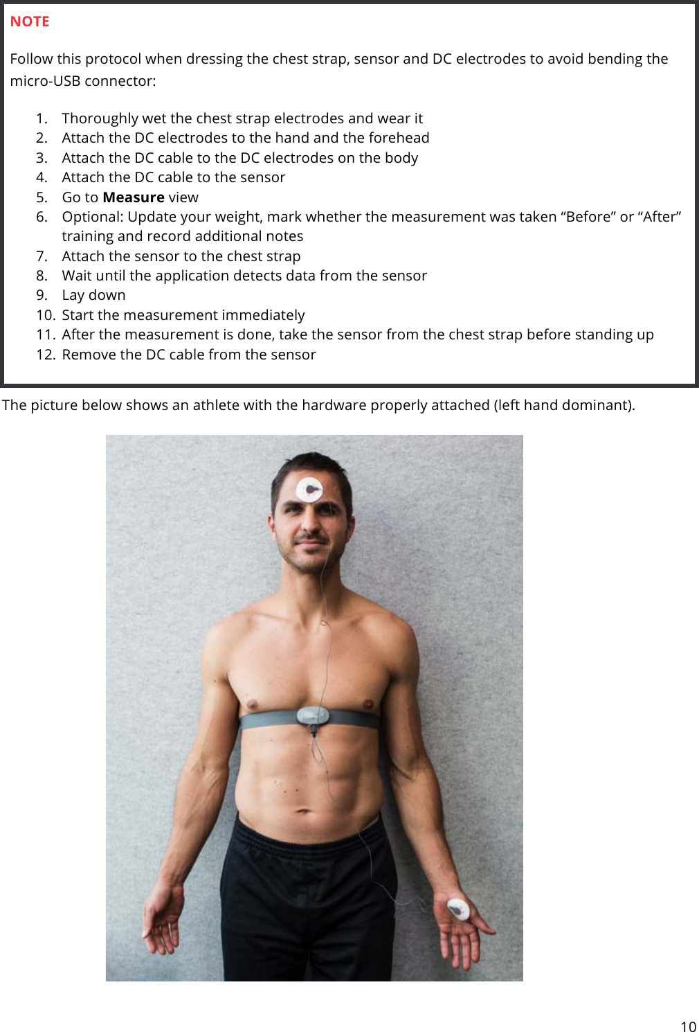 10  NOTE Follow this protocol when dressing the chest strap, sensor and DC electrodes to avoid bending the micro-USB connector: 1. Thoroughly wet the chest strap electrodes and wear it 2. Attach the DC electrodes to the hand and the forehead 3. Attach the DC cable to the DC electrodes on the body 4. Attach the DC cable to the sensor 5. Go to Measure view 6. Optional: Update your weight, mark whether the measurement was taken “Before” or “After” training and record additional notes 7. Attach the sensor to the chest strap 8. Wait until the application detects data from the sensor 9. Lay down 10. Start the measurement immediately 11. After the measurement is done, take the sensor from the chest strap before standing up 12. Remove the DC cable from the sensor  The picture below shows an athlete with the hardware properly attached (left hand dominant).     