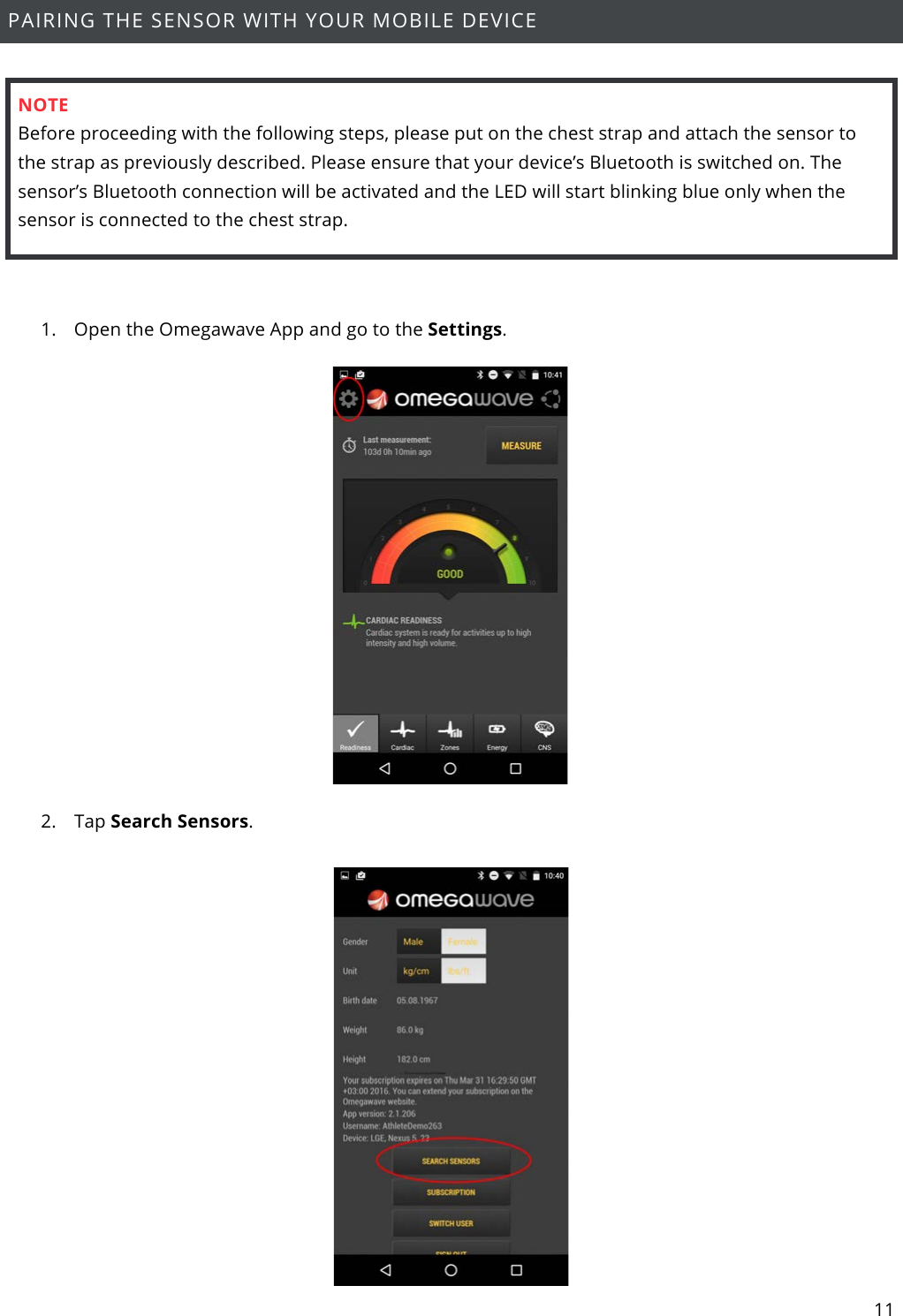 11  PAIRING THE SENSOR WITH YOUR MOBILE DEVICE    NOTE Before proceeding with the following steps, please put on the chest strap and attach the sensor to the strap as previously described. Please ensure that your device’s Bluetooth is switched on. The sensor’s Bluetooth connection will be activated and the LED will start blinking blue only when the sensor is connected to the chest strap.  1. Open the Omegawave App and go to the Settings.    2. Tap Search Sensors.   