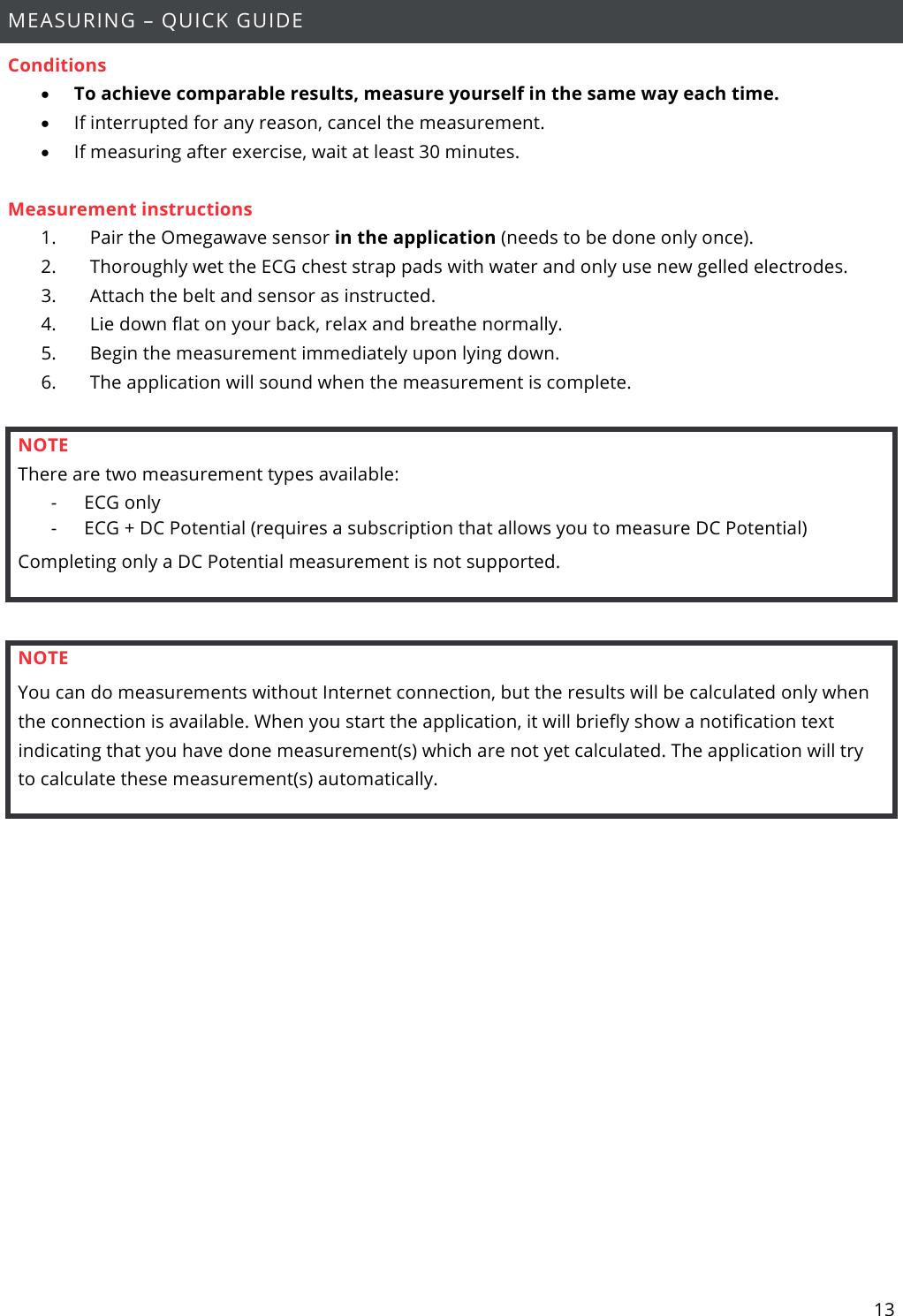 13  MEASURING – QUICK GUIDE Conditions • To achieve comparable results, measure yourself in the same way each time. • If interrupted for any reason, cancel the measurement. • If measuring after exercise, wait at least 30 minutes.  Measurement instructions 1.       Pair the Omegawave sensor in the application (needs to be done only once). 2.       Thoroughly wet the ECG chest strap pads with water and only use new gelled electrodes. 3.       Attach the belt and sensor as instructed. 4.       Lie down flat on your back, relax and breathe normally. 5.       Begin the measurement immediately upon lying down. 6.       The application will sound when the measurement is complete.  NOTE There are two measurement types available: - ECG only - ECG + DC Potential (requires a subscription that allows you to measure DC Potential) Completing only a DC Potential measurement is not supported.  NOTE You can do measurements without Internet connection, but the results will be calculated only when the connection is available. When you start the application, it will briefly show a notification text indicating that you have done measurement(s) which are not yet calculated. The application will try to calculate these measurement(s) automatically.     