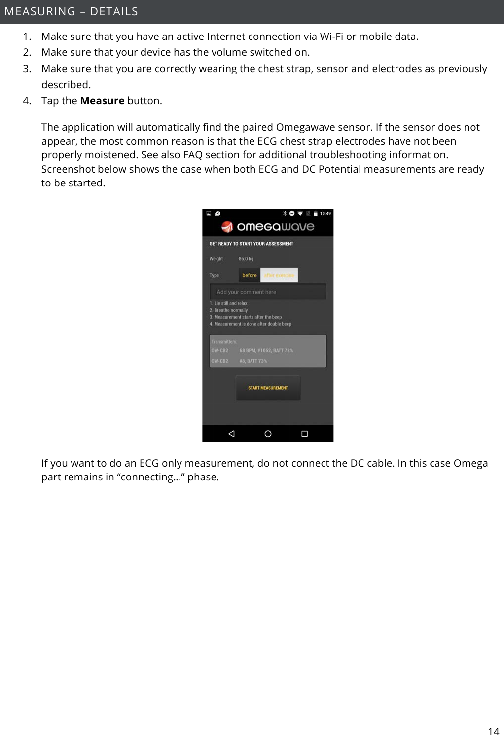 14  MEASURING – DETAILS 1. Make sure that you have an active Internet connection via Wi-Fi or mobile data. 2. Make sure that your device has the volume switched on. 3. Make sure that you are correctly wearing the chest strap, sensor and electrodes as previously described. 4. Tap the Measure button. The application will automatically find the paired Omegawave sensor. If the sensor does not appear, the most common reason is that the ECG chest strap electrodes have not been properly moistened. See also FAQ section for additional troubleshooting information. Screenshot below shows the case when both ECG and DC Potential measurements are ready to be started.    If you want to do an ECG only measurement, do not connect the DC cable. In this case Omega part remains in “connecting…” phase.  