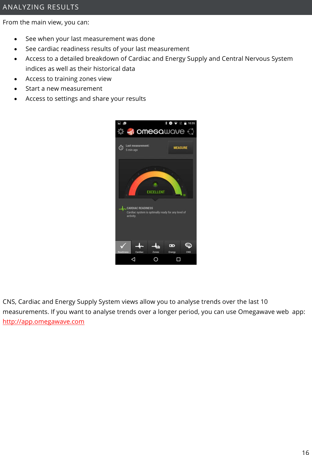 16  ANALYZING RESULTS From the main view, you can: • See when your last measurement was done • See cardiac readiness results of your last measurement • Access to a detailed breakdown of Cardiac and Energy Supply and Central Nervous System indices as well as their historical data • Access to training zones view • Start a new measurement • Access to settings and share your results     CNS, Cardiac and Energy Supply System views allow you to analyse trends over the last 10 measurements. If you want to analyse trends over a longer period, you can use Omegawave web  app: http://app.omegawave.com     