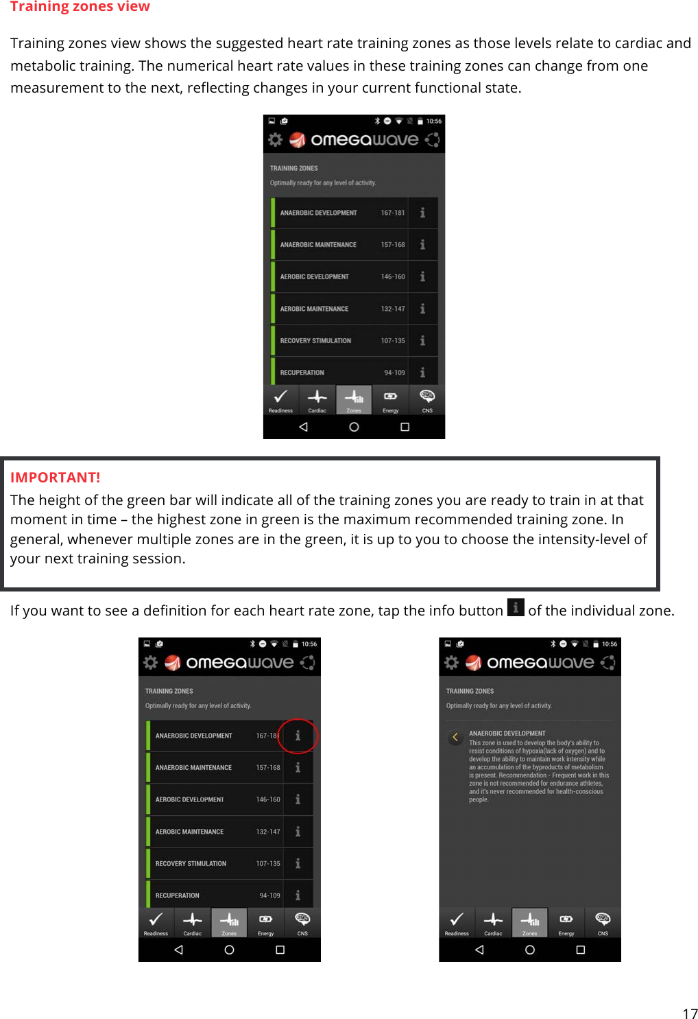 17  Training zones view Training zones view shows the suggested heart rate training zones as those levels relate to cardiac and metabolic training. The numerical heart rate values in these training zones can change from one measurement to the next, reflecting changes in your current functional state.   IMPORTANT! The height of the green bar will indicate all of the training zones you are ready to train in at that moment in time – the highest zone in green is the maximum recommended training zone. In general, whenever multiple zones are in the green, it is up to you to choose the intensity-level of your next training session.  If you want to see a definition for each heart rate zone, tap the info button   of the individual zone.    